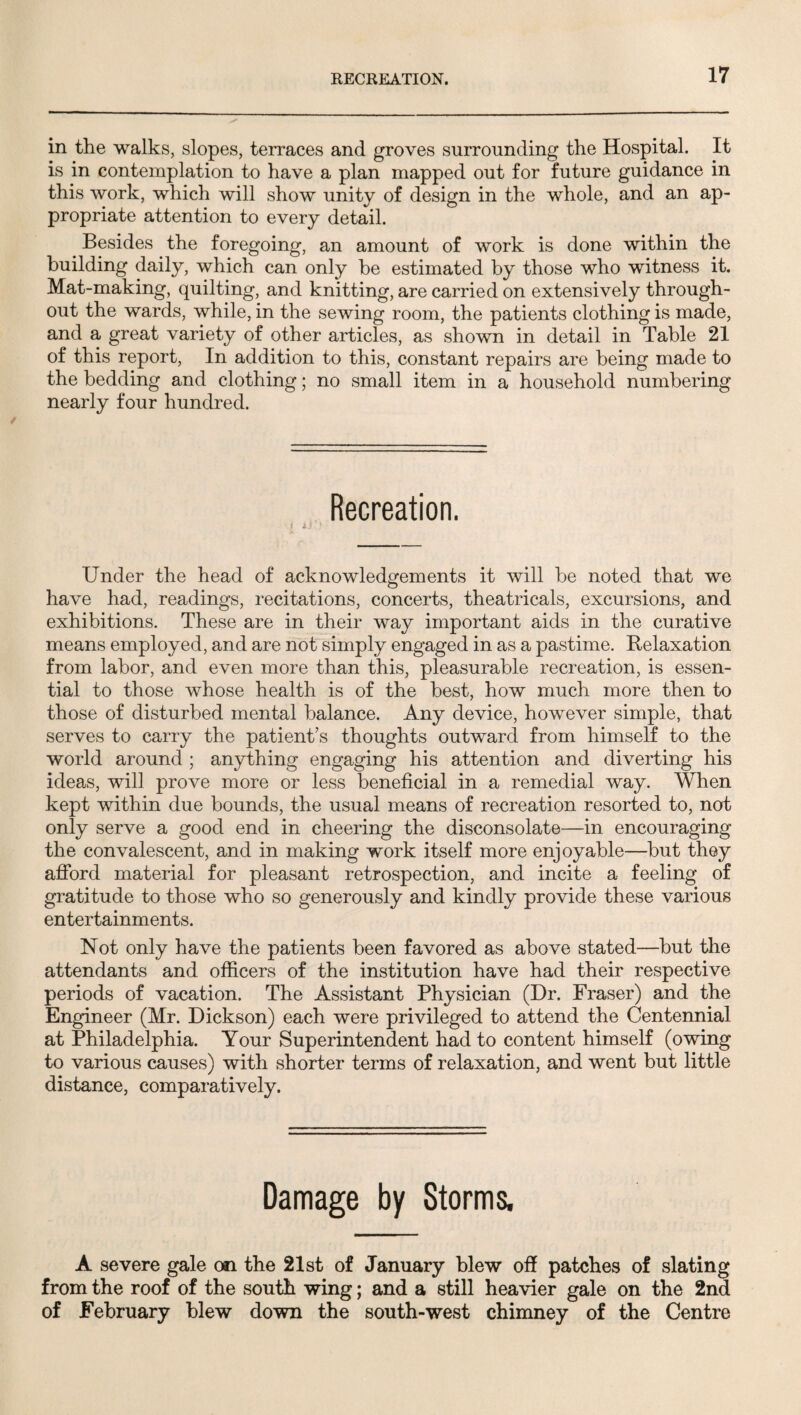 RECREATION. in the walks, slopes, terraces and groves surrounding the Hospital. It is in contemplation to have a plan mapped out for future guidance in this work, which will show unity of design in the whole, and an ap¬ propriate attention to every detail. Besides the foregoing, an amount of work is done within the building daily, which can only be estimated by those who witness it. Mat-making, quilting, and knitting, are carried on extensively through¬ out the wards, while, in the sewing room, the patients clothing is made, and a great variety of other articles, as shown in detail in Table 21 of this report. In addition to this, constant repairs are being made to the bedding and clothing; no small item in a household numbering nearly four hundred. Recreation. Under the head of acknowledgements it will be noted that we have had, readings, recitations, concerts, theatricals, excursions, and exhibitions. These are in their way important aids in the curative means employed, and are not simply engaged in as a pastime. Relaxation from labor, and even more than this, pleasurable recreation, is essen¬ tial to those whose health is of the best, how much more then to those of disturbed mental balance. Any device, however simple, that serves to carry the patient’s thoughts outward from himself to the world around ; anything engaging his attention and diverting his ideas, will prove more or less beneficial in a remedial way. When kept within due bounds, the usual means of recreation resorted to, not only serve a good end in cheering the disconsolate—in encouraging the convalescent, and in making work itself more enjoyable—but they afibrd material for pleasant retrospection, and incite a feeling of gratitude to those who so generously and kindly provide these various entertainments. Not only have the patients been favored as above stated—but the attendants and officers of the institution have had their respective periods of vacation. The Assistant Physician (Dr. Fraser) and the Engineer (Mr. Dickson) each were privileged to attend the Centennial at Philadelphia. Your Superintendent had to content himself (owing to various causes) with shorter terms of relaxation, and went but little distance, comparatively. Damage by Storms. A severe gale on the 21st of January blew off patches of slating from the roof of the south wing; and a still heavier gale on the 2nd of February blew down the south-west chimney of the Centre