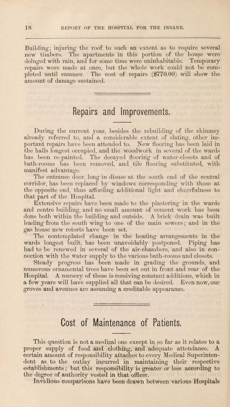 Building; injuring the roof to such an extent as to require several new timbers. The apartments in this portion of the house were deluged with rain, and for some time were uninhabitable. Temporary repairs were made at once, but the whole work could not be com¬ pleted until summer. The cost of repairs ($770.00) will show the amount of damage sustained. Repairs and Improvements. During the current year, besides the rebuilding of the chimney already referred to, and a considerable extent of slating, other im¬ portant repairs have been attended to. New flooring has been laid in the halls longest occupied, and the woodwork in several of the wards has been re-painted. The decayed flooring of water-closets and of bath-rooms has been removed, and tile flooring substituted, with manifest advantage. The entrance door, long in disuse at the south end of the central corridor, has been replaced by windows corresponding with those at the opposite end, thus affording additional light and cheerfulness to that part of the Hospital. Extensive repairs have been made to the plastering in the wards and centre building, and no small amount of cement work has been done both within the building and outside. A brick drain was built leading from the south wing to one of the main sewers; and in the gas house new retorts have been set. The contemplated change in the heating arrangements in the wards longest built, has been unavoidably postponed. Piping has had to be renewed in several of the air-chambers, and also in con¬ nection with the water supply to the various bath-rooms and closets. Steady progress has been made in grading the grounds, and numerous ornamental trees have been set out in front and rear of the Hospital. A nursery of these is receiving constant additions, which in a few years will have supplied all that can be desired. Even now, our groves and avenues are assuming a creditable appearance. Cost of Maintenance of Patients. This question is not a medical one except in so far as it relates to a proper supply of food and clothing, and adequate attendance. A certain amount of responsibility attaches to every Medical Superinten¬ dent as to the outlay incurred in maintaining their respective establishments; but this responsibility is greater or less according to the degree of authority vested in that officer. Invidious comparisons have been drawn between various Hospitals