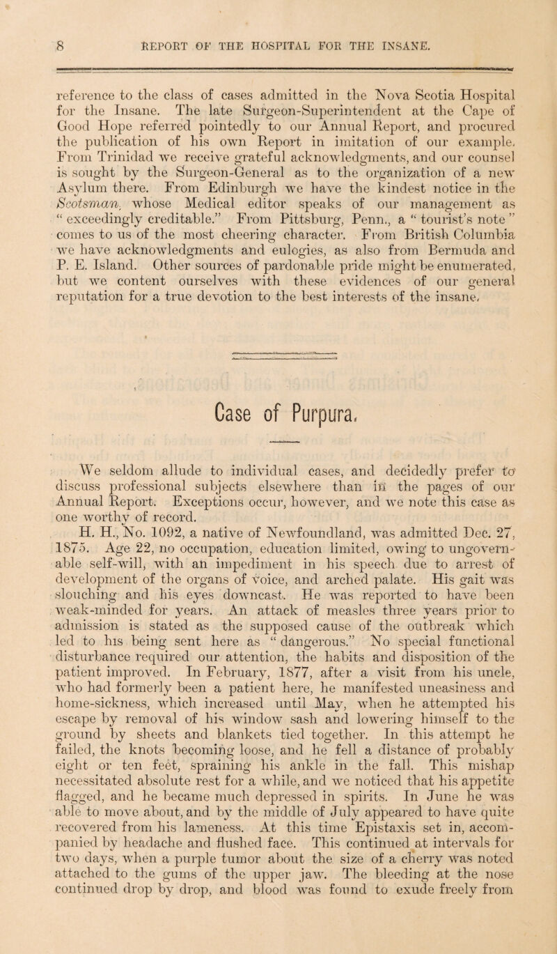 reference to the class of cases admitted in the Nova Scotia Hospital for the Insane. The late Surgeon-Superintendent at the Cape of Good Hope referred pointedly to our Annual Report, and procured the publication of his own Report in imitation of our example. From Trinidad we receive grateful acknowledgments, and our counsel is sought by the Surgeon-General as to the organization of a new Asylum there. From Edinburgh we have the kindest notice in the Scotsman, whose Medical editor speaks of our management as “ exceedingly creditable.” From Pittsburg, Penn., a “ tourist’s note ” comes to us of the most cheering character. From British Columbia we have acknowledgments and eulogies, as also from Bermuda and P. E. Island. Other sources of pardonable pride might be enumerated, but we content ourselves with these evidences of our general reputation for a true devotion to the best interests of the insane* Case of Purpura, We seldom allude to individual cases, and decidedly prefer t<J discuss professional subjects elsewhere than in the pages of our Annual Report. Exceptions occur, however, and we note this case as one worthv of record. H. H., No. 1092, a native of Newfoundland, was admitted Dec. 27. 1875. Age 22, no occupation, education limited, owing to ungovern¬ able self-will, with an impediment in his speech due to arrest of development of the organs of Voice, and arched palate. His gait was slouching and his eyes downcast. He was reported to have been weak-minded for years. An attack of measles three years prior to admission is stated as the supposed cause of the outbreak which led to his being sent here as “ dangerous.” No special functional disturbance required our attention, the habits and disposition of the patient improved. In February, 1877, after a visit from his uncle, who had formerly been a patient here, he manifested uneasiness and home-sickness, which increased until May, when he attempted his escape by removal of his window sash and lowering himself to the ground by sheets and blankets tied together. In this attempt he failed, the knots Becoming loose, and he fell a distance of probably eight or ten feet, spraining his ankle in the fall. This mishap necessitated absolute rest for a while, and we noticed that his appetite flagged, and he became much depressed in spirits. In June he was able to move about, and by the middle of July appeared to have quite recovered from his lameness. At this time Epistaxis set in, accom¬ panied by headache and flushed face. This continued at intervals for two days, wdien a purple tumor about the size of a cherry was noted attached to the gums of the upper jaw. The bleeding at the nose continued drop by drop, and blood was found to exude freely from