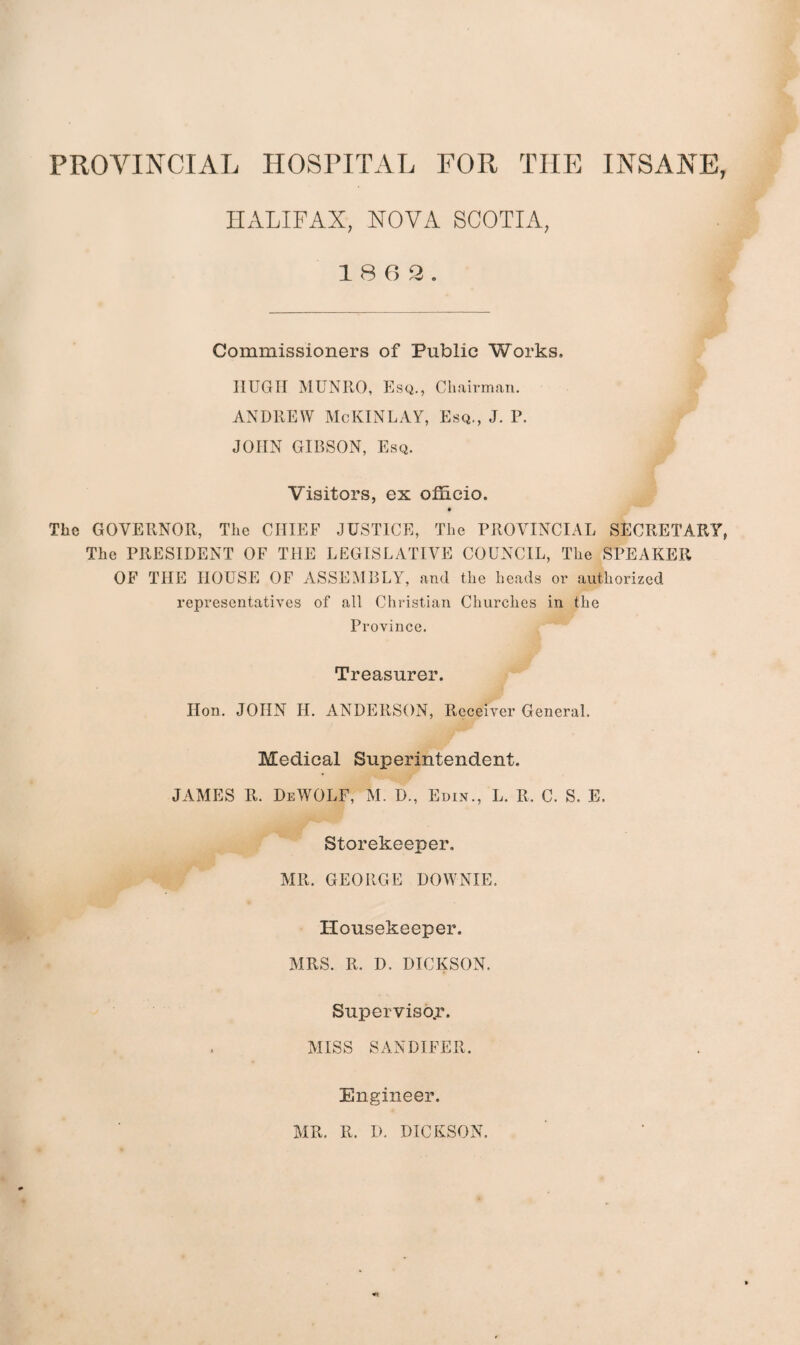 HALIFAX, NOVA SCOTIA, 18 6 2. Commissioners of Public Works. HUGH MUNRO, Esq., Chairman. ANDREW McKINLAY, Esq., J. P. JOHN GIBSON, Esq. Visitors, ex officio. • The GOVERNOR, The CHIEF JUSTICE, The PROVINCIAL SECRETARY, The PRESIDENT OF THE LEGISLATIVE COUNCIL, The SPEAKER OF THE HOUSE OF ASSEMBLY, and the heads or authorized representatives of all Christian Churches in the Province. Treasurer. Hon. JOHN H. ANDERSON, Receiver General, Medical Superintendent. JAMES R. DeWOLF, M. D., Edin., L. R. C. S. E, Storekeeper, MR. GEORGE DOWNIE. Housekeeper. MRS. R. D. DICKSON, Supervisor. MISS SANDIFER. Engineer. MR. R. D. DICKSON.