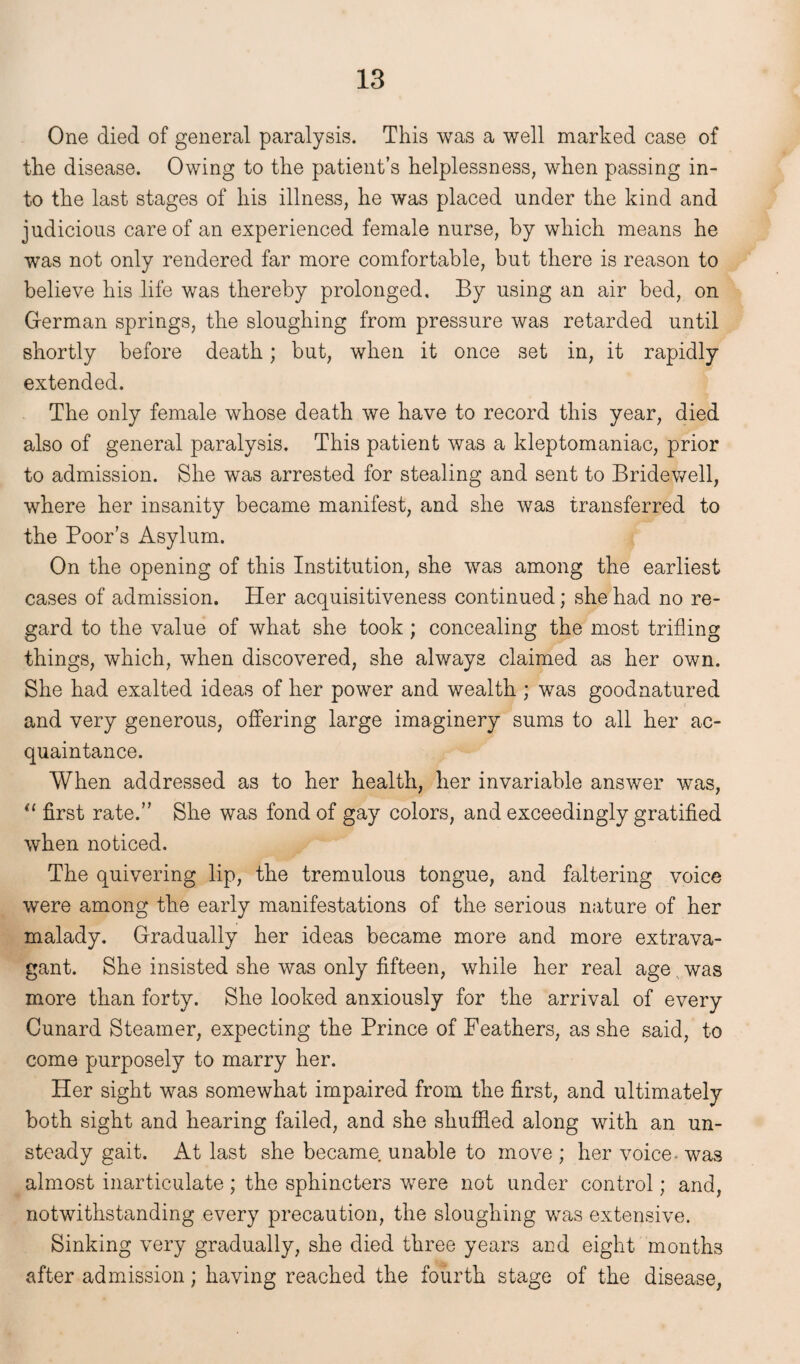 One died of general paralysis. This was a well marked case of the disease. Owing to the patient’s helplessness, when passing in¬ to the last stages of his illness, he was placed under the kind and judicious care of an experienced female nurse, by which means he was not only rendered far more comfortable, but there is reason to believe his life was thereby prolonged. By using an air bed, on German springs, the sloughing from pressure was retarded until shortly before death; but, when it once set in, it rapidly extended. The only female whose death we have to record this year, died also of general paralysis. This patient was a kleptomaniac, prior to admission. She was arrested for stealing and sent to Bridewell, where her insanity became manifest, and she was transferred to the Poor’s Asylum. On the opening of this Institution, she was among the earliest cases of admission. Her acquisitiveness continued; she had no re¬ gard to the value of what she took; concealing the most trifling things, which, when discovered, she always claimed as her own. She had exalted ideas of her power and wealth ; was goodnatured and very generous, offering large imaginery sums to all her ac¬ quaintance. When addressed as to her health, her invariable answer was, “ first rate.” She was fond of gay colors, and exceedingly gratified when noticed. The quivering lip, the tremulous tongue, and faltering voice were among the early manifestations of the serious nature of her malady. Gradually her ideas became more and more extrava¬ gant. She insisted she was only fifteen, while her real age was more than forty. She looked anxiously for the arrival of every Cunard Steamer, expecting the Prince of Feathers, as she said, to come purposely to marry her. Her sight was somewhat impaired from the first, and ultimately both sight and hearing failed, and she shuffled along with an un¬ steady gait. At last she became unable to move ; her voice- was almost inarticulate; the sphincters were not under control; and, notwithstanding every precaution, the sloughing was extensive. Sinking very gradually, she died three years and eight months after admission; having reached the fourth stage of the disease,