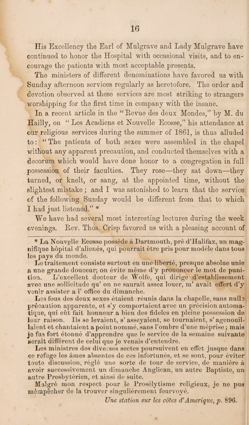 His Excellency the Earl of Mulgrave and Lady Mulgrave have continued to honor the Hospital with occasional visits, and to en¬ courage the patients with most acceptable presents. The ministers of different denominations have favored us with Sunday afternoon services regularly as heretofore. The order and devotion observed at these services are most striking to strangers worshipping for the first time in company with the insane. In a recent article in the “ Revue des deux Mondes,’r by M. du Hailly, on “ Les Acadiens et Nouvelle Ecosse,” his attendance at our religious services during the summer of 1861, is thus alluded to: “ The patients of both sexes were assembled in the chapel •without any apparent precaution, and conducted themselves with a decorum which would have done honor to a congregation in full possession of their faculties. They rose—they sat down—they turned, or knelt, or sang, at the appointed time, without the slightest mistake ; and I was astonished to learn that the service of the following Sunday would be different from that to which I had just listened/' * We have had several most interesting lectures during the week evenings. Eev. Thos. Crisp favored us with a pleasing account of * La Nouvelle Ecosse possede a Dartmouth, pre d’Halifax, un mag- mfique hopital d’alienes, qui pourrait etre pris pour modele dans tous les pays du monde. Le traitement consiste surtout en une liberte, presque absolue unie a une grande douceur; on evite meme d’y prononcer le mot de puni- tion. L’excellent docteur de Wolfe, qui dirige d’establissement avec une sollicitude qu’ on ne saurait assez louer, m’ avait offert d’y venir assister a 1’ office du dimanche. Lesfous des deux sexes etaient reunis dans la chapelle, sans nulle precaution apparente, et s’y comportaient avec un precision automa- tique, qui eut fait honneur a bien des fidelcs en pleine possession de leur raison. Ils se levaient, s’ asseyaient, se tournaient, s’ agenouil- laient et chantaient a point nomme, sans l’ombre d’une meprise; mais je fus fort etonne d’apprendre que le service de la semaine suivante eerait different de celui que je venais d’entendre. Les ministres des diverses sectes poursuivent en effet jusque dans ce refuge les ames absentes de ces infortunes, et se sont, pour eviter toute discussion, regie une sorte de tour de service, de maniere a avoir successivement un dimanche Anglican, un autre Baptiste, un autre Presbyterien, et ainsi de suite. Malgre mon respect pour le Proselytisme religieux, je ne pus rnenipecher de la trouver singulieremeni fourvoye. Une station sur les cotes d’Amerique,p. 896.