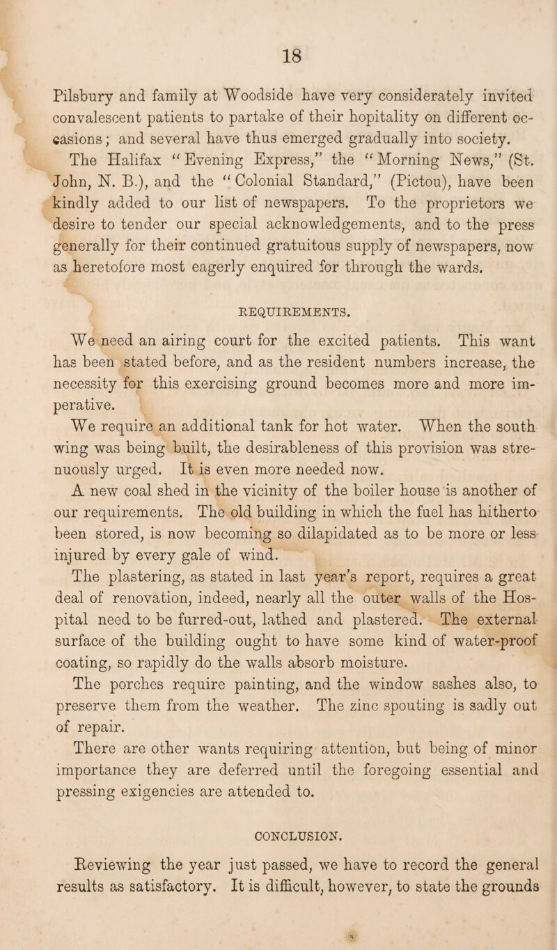 Pilsbury and family at Woodside have very considerately invited convalescent patients to partake of their hopitality on different oc¬ casions ; and several have thus emerged gradually into society. The Halifax “ Evening Express,” the “ Morning Hews,” (St.¬ John, H. B.), and the “ Colonial Standard,” (Pictou), have been kindly added to our list of newspapers. To the proprietors we desire to tender our special acknowledgements, and to the press generally for their continued gratuitous supply of newspapers, now as heretofore most eagerly enquired for through the wards. REQUIREMENTS. We need an airing court for the excited patients. This want has been stated before, and as the resident numbers increase, the necessity for this exercising ground becomes more and more im¬ perative. We require an additional tank for hot water. When the south wing was being built, the desirableness of this provision was stre¬ nuously urged. It is even more needed now. A new coal shed in the vicinity of the boiler house is another of our requirements. The old building in which the fuel has hitherto been stored, is now becoming so dilapidated as to be more or less injured by every gale of wind. The plastering, as stated in last year's report, requires a great deal of renovation, indeed, nearly all the outer walls of the Hos¬ pital need to be furred-out, lathed and plastered. The external surface of the building ought to have some kind of water-proof coating, so rapidly do the walls absorb moisture. The porches require painting, and the window sashes also, to preserve them from the weather. The zinc spouting is sadly out of repair. There are other wants requiring attention, but being of minor importance they are deferred until the foregoing essential and pressing exigencies are attended to. CONCLUSION. Eeviewing the year just passed, we have to record the general results as satisfactory. It is difficult, however, to state the grounds