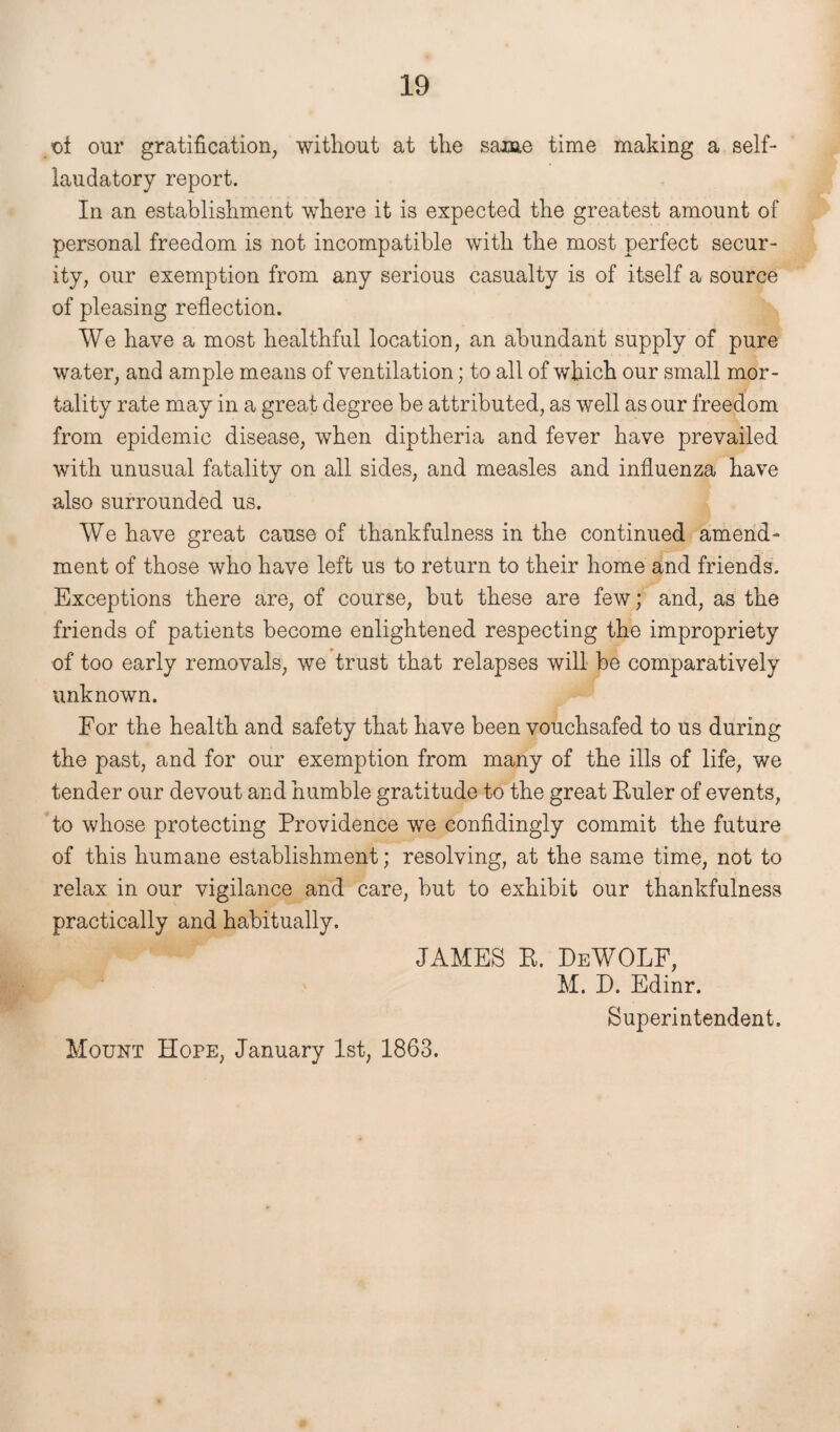 ot our gratification, without at the same time making a self- laudatory report. In an establishment where it is expected the greatest amount of personal freedom is not incompatible with the most perfect secur¬ ity, our exemption from any serious casualty is of itself a source of pleasing reflection. We have a most healthful location, an abundant supply of pure water, and ample means of ventilation; to all of which our small mor¬ tality rate may in a great degree be attributed, as well as our freedom from epidemic disease, when diptheria and fever have prevailed with unusual fatality on all sides, and measles and influenza have also surrounded us. We have great cause of thankfulness in the continued amend¬ ment of those who have left us to return to their home and friends. Exceptions there are, of course, but these are few; and, as the friends of patients become enlightened respecting the impropriety of too early removals, we trust that relapses will be comparatively unknown. For the health and safety that have been vouchsafed to us during the past, and for our exemption from many of the ills of life, we tender our devout and humble gratitude to the great Euler of events, to whose protecting Providence we confidingly commit the future of this humane establishment; resolving, at the same time, not to relax in our vigilance and care, but to exhibit our thankfulness practically and habitually. JAMES E. DeWOLF, M. D. Edinr. Mount Hope, January 1st, 1863.