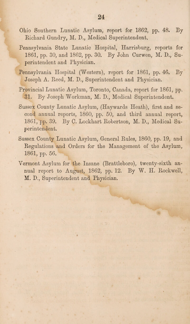 Ohio Southern Lunatic Asylum, report for 1862, pp. 48. By Bichard Gundry, M. D., Medical Superintendent, Pennsylvania State Lunatic Hospital, Harrisburg, reports for 1861, pp. 30, and 1862, pp. 30. By John Curwen, M. D., Su¬ perintendent and Physician. Pennsylvania Hospital (Western), report for 1861, pp. 46. By Joseph A. Reed, M. D., Superintendent and Physician. Provincial Lunatic Asylum, Toronto, Canada, report for 1861, pp. 31. By Joseph Workman, M. D., Medical Superintendent. Sussex County Lunatic Asylum, (Haywards Heath), first and se¬ cond annual reports, 1860, pp. 50, and third annual report, 1861, pp. 39. By C. Lockhart Robertson, M. D,, Medical Su¬ perintendent. Sussex County Lunatic Asylum, General Rules, 1860, pp. 19, and Regulations and Orders for the Management of the Asylum, 1861, pp. 56. Vermont Asylum for the Insane (Brattleboro), twenty-sixth an¬ nual report to August, 1862, pp. 12. By W. H. Rockwell, M. D., Superintendent and Physician.