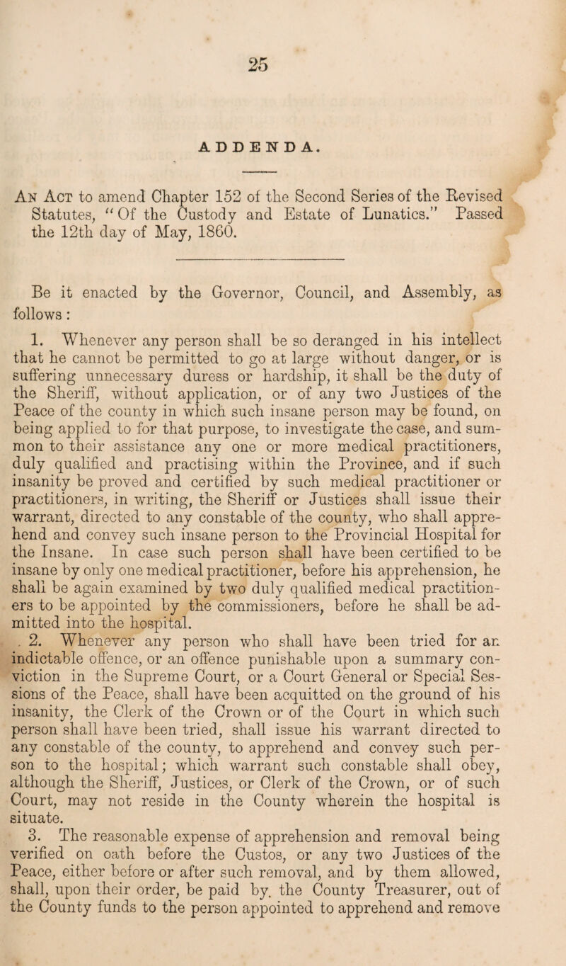 ADDENDA. An Act to amend Chapter 152 of the Second Series of the Revised Statutes, “ Of the Custody and Estate of Lunatics.” Passed the 12th day of May, 1860. Be it enacted by the Governor, Council, and Assembly, as follows: 1. Whenever any person shall be so deranged in his intellect that he cannot be permitted to go at large without danger, or is suffering unnecessary duress or hardship, it shall be the duty of the Sheriff, without application, or of any two Justices of the Peace of the county in which such insane person may be found, on being applied to for that purpose, to investigate the case, and sum¬ mon to their assistance any one or more medical practitioners, duly qualified and practising within the Province, and if such insanity be proved and certified by such medical practitioner or practitioners, in writing, the Sheriff or Justices shall issue their warrant, directed to any constable of the county, who shall appre¬ hend and convey such insane person to the Provincial Hospital for the Insane. In case such person shall have been certified to be insane by only one medical practitioner, before his apprehension, he shall be again examined by two duly qualified medical practition¬ ers to be appointed by the commissioners, before he shall be ad¬ mitted into the hospital. . 2. Whenever any person who shall have been tried for an indictable offence, or an offence punishable upon a summary con¬ viction in the Supreme Court, or a Court General or Special Ses¬ sions of the Peace, shall have been acquitted on the ground of his insanity, the Clerk of the Crown or of the Court in which such person shall have been tried, shall issue his warrant directed to any constable of the county, to apprehend and convey such per¬ son to the hospital; which warrant such constable shall obey, although the Sheriff, Justices, or Clerk of the Crown, or of such Court, may not reside in the County wherein the hospital is situate. 3. The reasonable expense of apprehension and removal being verified on oath before the Custos, or anv two Justices of the Peace, either before or after such removal, and by them allowed, shall, upon their order, be paid by. the County Treasurer, out of the County funds to the person appointed to apprehend and remove