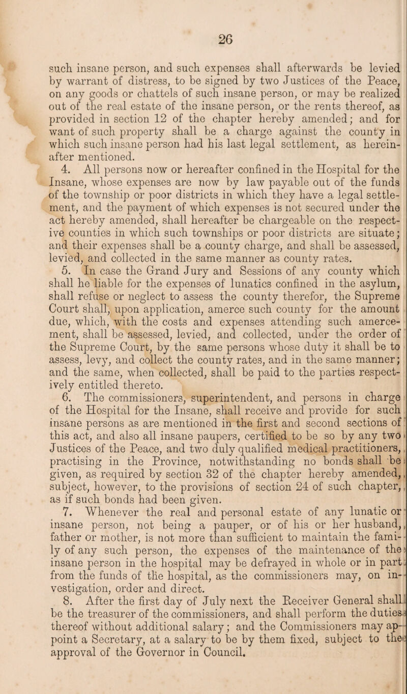 such insane person, and such expenses shall afterwards he levied by warrant of distress, to be signed by two Justices of the Peace, on any goods or chattels of such insane person, or may be realized out of the real estate of the insane person, or the rents thereof, as provided in section 12 of the chapter hereby amended; and for want of such property shall be a charge against the county in which such insane person had his last legal settlement, as herein¬ after mentioned. 4. All persons now or hereafter confined in the Hospital for the Insane, whose expenses are now by law payable out of the funds of the township or poor districts in which they have a legal settle¬ ment, and the payment of which expenses is not secured under the act hereby amended, shall hereafter be chargeable on the respect¬ ive counties in which such townships or poor districts are situate; and their expenses shall be a county charge, and shall be assessed, levied, and collected in the same manner as county rates. 5. In case the Grand Jury and Sessions of any county which shall he liable for the expenses of lunatics confined in the asylum, shall refuse or neglect to assess the county therefor, the Supreme Court shall, upon application, amerce such county for the amount due, which, with the costs and expenses attending such amerce¬ ment, shall be assessed, levied, and collected, under the order of the Supreme Court, by the same persons whose duty it shall be to assess, levy, and collect the county rates, and in the same manner; and the same, when collected, shall be paid to the parties respect¬ ively entitled thereto. 6. The commissioners, superintendent, and persons in charge of the Hospital for the Insane, shall receive and provide for such insane persons as are mentioned in the first and second sections of this act, and also all insane paupers, certified to be so by any two Justices of the Peace, and two duly qualified medical practitioners, practising in the Province, notwithstanding no bonds shall be given, as required by section 32 of the chapter hereby amended,. subject, however, to the provisions of section 24 of such chapter, as if such bonds had been given. 7. Whenever the real and personal estate of any lunatic or insane person, not being a pauper, or of his or her husband,, father or mother, is not more than sufficient to maintain the fami-- ly of any such person, the expenses of the maintenance of the; insane person in the hospital may be defrayed in whole or in part: from the funds of the hospital, as the commissioners may, on in¬ vestigation, order and direct. 8. After the first day of July next the Peceiver General shall be the treasurer of the commissioners, and shall perform the duties.- thereof without additional salary; and the Commissioners may ap¬ point a Secretary, at a salary to be by them fixed, subject to the>: approval of the Governor in Council.
