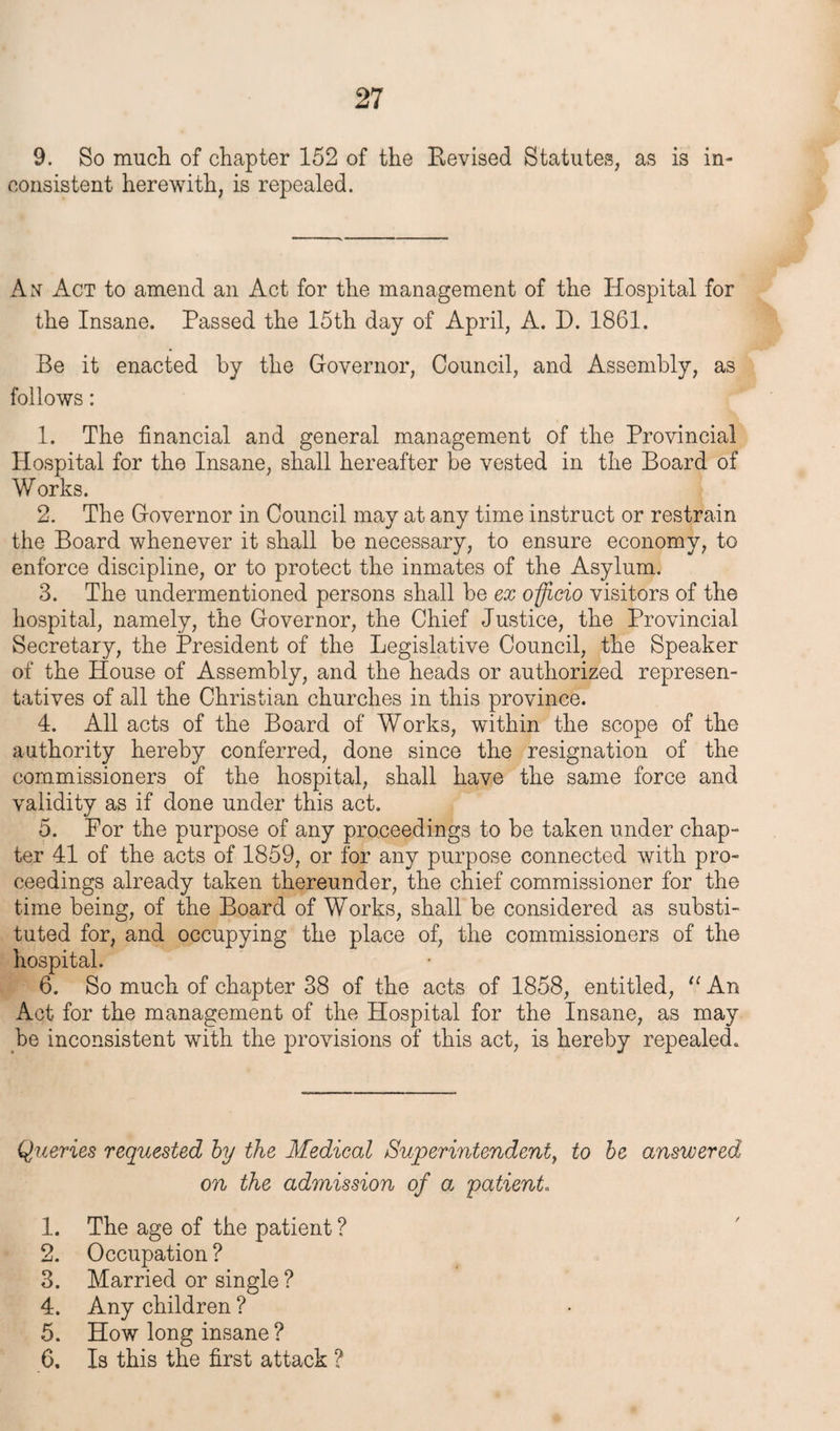 9. So much of chapter 152 of the Bevised Statutes, as is in¬ consistent herewith, is repealed. An Act to amend an Act for the management of the Hospital for the Insane. Passed the 15th day of April, A. D. 1861. Be it enacted by the Governor, Council, and Assembly, as follows: 1. The financial and general management of the Provincial Hospital for the Insane, shall hereafter be vested in the Board of Works. 2. The Governor in Council may at any time instruct or restrain the Board whenever it shall be necessary, to ensure economy, to enforce discipline, or to protect the inmates of the Asylum. 3. The undermentioned persons shall be ex officio visitors of the hospital, namely, the Governor, the Chief Justice, the Provincial Secretary, the President of the Legislative Council, the Speaker of the House of Assembly, and the heads or authorized represen¬ tatives of all the Christian churches in this province. 4. All acts of the Board of Works, within the scope of the authority hereby conferred, done since the resignation of the commissioners of the hospital, shall have the same force and validity as if done under this act. 5. For the purpose of any proceedings to be taken under chap¬ ter 41 of the acts of 1859, or for any purpose connected with pro¬ ceedings already taken thereunder, the chief commissioner for the time being, of the Board of Works, shall be considered as substi¬ tuted for, and occupying the place of, the commissioners of the hospital. 6. So much of chapter 38 of the acts of 1858, entitled, u An Act for the management of the Hospital for the Insane, as may be inconsistent with the provisions of this act, is hereby repealed. Queries requested by the Medical Superintendent, to be answered, on the admission of a patient. 1. The age of the patient ? 2. Occupation ? 3. Married or single ? 4. Any children ? 5. How long insane ? 6. Is this the first attack ?