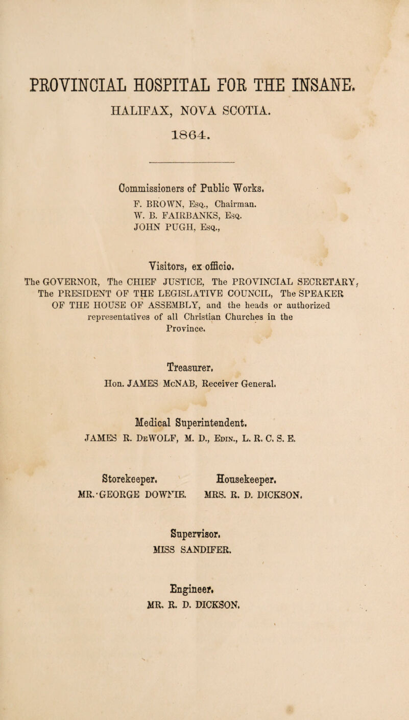 PROVINCIAL HOSPITAL FOR THE INSANE. HALIFAX, NOYA SCOTIA. 1864. Commissioners of Public Works. F. BROWN, Esq., Chairman. W. B. FAIRBANKS, Esq. JOHN PUGH, Esq., Visitors, ex officio. The GOVERNOR, The CHIEF JUSTICE, The PROVINCIAL SECRETARY The PRESIDENT OF THE LEGISLATIVE COUNCIL, The SPEAKER OF THE HOUSE OF ASSEMBLY, and the heads or authorized representatives of all Christian Churches in the Province. Treasurer, Hon. JAMES McNAB, Receiver General. Medical Superintendent. JAMES R. DeWOLF, M. D., Edin., L. R. C. S. E. Storekeeper, MR.-GEORGE DOWFIE. Housekeeper. MRS. R. D. DICKSON. Supervisor, MISS SANDIFER. Engineer. MR. R. D. DICKSON.