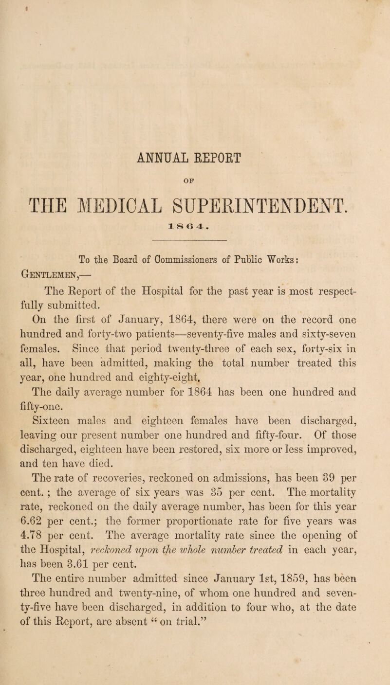 ANNUAL EEPOET OP THE MEDICAL SUPERINTENDENT. 1 S 6 4. To the Board of Commissioners of Public Works: Gentlemen,— p■ • The Report of the Hospital for the past year is most respect¬ fully submitted. On the first of January, 1864, there were on the record one hundred and forty-two patients—seventy-five males and sixty-seven females. Since that period twenty-three of each sex, forty-six in all, have been admitted, making the total number treated this year, one hundred and eighty-eight. The daily average number for 1864 has been one hundred and fifty-one. Sixteen males and eighteen females have been discharged, leaving our present number one hundred and fifty-four. Of those discharged, eighteen have been restored, six more or less improved, and ten have died. The rate of recoveries, reckoned on admissions, has been 89 per cent. ; the average of six years was 85 per cent. The mortality rate, reckoned on the daily average number, has been for this year 6.62 per cent.; the former proportionate rate for five years wTas 4.T8 per cent. The average mortality rate since the opening of the Hospital, reckoned upon the whole number treated in each year, has been 3.61 per cent. The entire number admitted since January 1st, 1859, has been three hundred and twenty-nine, of whom one hundred and seven¬ ty-five have been discharged, in addition to four who, at the date of this Report, are absent “ on trial.”