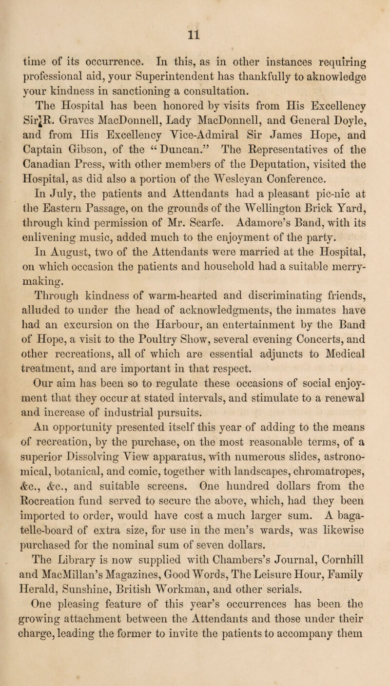 time of its occurrence. In this, as in other instances requiring professional aid, your Superintendent has thankfully to aknowledge your kindness in sanctioning a consultation. The Hospital has been honored by visits from His Excellency Sii*R. Graves MacDonnell, Lady MacDonnell, and General Hoyle, and from His Excellency Yice-Admiral Sir James Hope, and Captain Gibson, of the “ Duncan.” The Representatives of the Canadian Press, with other members of the Deputation, visited the Hospital, as did also a portion of the Wesleyan Conference. In July, the patients and Attendants had a pleasant pic-nic at the Eastern Passage, on the grounds of the Wellington Brick Yard, through kind permission of Mr. Scarfe. Adamore’s Band, with its enlivening music, added much to the enjoyment of the party. In August, two of the Attendants were married at the Hospital, on which occasion the patients and household had a suitable merry¬ making. Through kindness of warm-hearted and discriminating friends, alluded to under the head of acknowledgments, the inmates havb had an excursion on the Harbour, an entertainment by the Band of Hope, a visit to the Poultry Show, several evening Concerts, and other recreations, all of which are essential adjuncts to Medical treatment, and are important in that respect. / Our aim has been so to regulate these occasions of social enjoy¬ ment that they occur at stated intervals, and stimulate to a renewal and increase of industrial pursuits. An opportunity presented itself this year of adding to the means of recreation, by the purchase, on the most reasonable terms, of a superior Dissolving View apparatus, with numerous slides, astrono¬ mical, botanical, and comic, together with landscapes, chromatropes, Ac., Ac., and suitable screens. One hundred dollars from the Rocreation fund served to secure the above, which, had they been imported to order, would have cost a much larger sum. A baga¬ telle-board of extra size, for use in the men’s wards, was likewise purchased for the nominal sum of seven dollars. The Library is now supplied with Chambers’s Journal, Cornhill and MacMillan’s Magazines, Good Words, The Leisure Hour, Family Herald, Sunshine, British Workman, and other serials. One pleasing feature of this year’s occurrences has been, the growing attachment between the Attendants and those under their charge, leading the former to invite the patients to accompany them