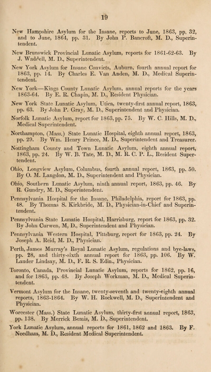 New Hampshire Asylum for the Insane, reports to June, 1863, pp. 32, and to June, 1864, pp. 31. By John P. Bancroft, M. D., Superin¬ tendent. New Brunswick Provincial Lunatic Asylum, reports for 1861-62-63. By J. Waddell, M. D., Superintendent. New York Asylum for Insane Convicts, Auburn, fourth annual report for 1863, pp. 14. By Charles E. Van Anden, M. D., Medical Superin¬ tendent. New York—Kings County Lunatic Asylum, annual reports for the years 1863-64. By E. R. Chapin, M. D., Resident Physician. New York State Lunatic Asylum, Utica, twenty-first annual report, 1863, pp. 63. By John P. Gray, M. D., Superintendent and Physician. Norfolk Lunatic Asylum, report for 1863, pp. 75. By W. C. Hills, M. D., Medical Superintendent. Northampton, (Mass.) State Lunatic Hospital, eighth annual report, 1863, pp. 29. By Wm. Henry Prince, M. D., Superintendent and Treasurer. Nottingham County and Town Lunatic Asylum, eighth annual report, 1863, pp. 24. By W. B. Tate, M. D., M. R. C. P. L., Resident Super- tendent. Ohio, Longview Asylum, Columbus, fourth annual report, 1863, pp. 50. By O. M. Langdon, M. L)., Superintendent and Physician. Ohio, Southern Lunatic Asylum, ninth annual report, 1863, pp. 46. By R. Gundry, M. D., Superintendent. Pennsylvania Hospital for the Insane, Philadelphia, report for 1863, pp. 48. By Thomas S. Kirkbride, M. D., Physician-in-Chief and Superin¬ tendent. Pennsylvania State Lunatic Hospital, Harrisburg, report for 1863, pp. 32. By John Curwen, M, D., Superintendent and Physician. Pennsylvania Western Hospital, Pittsburg, report for 1863, pp. 24. By Joseph A. Reid, M. D., Physician. Perth, James Murray’s Royal Lunatic Asylum, regulations and bye-laws, pp. 28, and thirty-sixth annual report for 1863, pp. 106. By W. Lauder Lindsay, M. D., F. R. S. Edin., Physician. Toronto, Canada, Provincial Lunatic Asylum, reports for 1862, pp. 16, and for 1863, pp. 48. By Joseph Workman, M. D., Medical Superin¬ tendent. Vermont Asylum for the Insane, twenty-seventh and twenty-eighth annual reports, 1863-1864. By W. II. Rockwell, M. D., Superintendent and Physician. Worcester (Mass.) State Lunatic Asylum, thirty-first annual report, 1863, pp. 138. By Merrick Bemis, M. D., Superintendent. York Lunatic Asylum, annual reports for 1861, 1862 and 1863. By F. Needham, M. D., Resident Medical Superintendent.