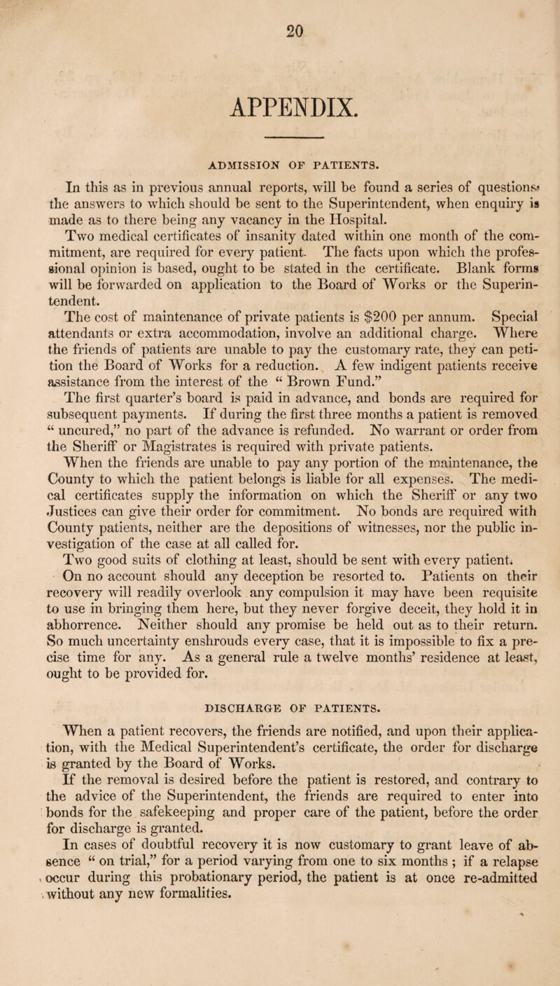 APPENDIX. ADMISSION OF PATIENTS. In this as in previous annual reports, will be found a series of questions? the answers to which should be sent to the Superintendent, when enquiry is made as to there being any vacancy in the Hospital. Two medical certificates of insanity dated within one month of the com¬ mitment, are required for every patient. The facts upon which the profes¬ sional opinion is based, ought to be stated in the certificate. Blank forms will be forwarded on application to the Board of Works or the Superin¬ tendent. The cost of maintenance of private patients is $200 per annum. Special attendants or extra accommodation, involve an additional charge. Where the friends of patients are unable to pay the customary rate, they can peti¬ tion the Board of Works for a reduction. A few indigent patients receive assistance from the interest of the “ Brown Fund.” The first quarter’s board is paid in advance, and bonds are required for subsequent payments. If during the first three months a patient is removed “ uncured,” no part of the advance is refunded. No warrant or order from the Sheriff or Magistrates is required with private patients. When the friends are unable to pay any portion of the maintenance, the County to which the patient belongs is liable for all expenses. The medi¬ cal certificates supply the information on which the Sheriff or any two Justices can give their order for commitment. No bonds are required with County patients, neither are the depositions of witnesses, nor the public in¬ vestigation of the case at all called for. Two good suits of clothing at least, should be sent with every patient* On no account should any deception be resorted to. Patients on their recovery will readily overlook any compulsion it may have been requisite to use in bringing them here, but they never forgive deceit, they hold it in abhorrence. Neither should any promise be held out as to their return. So much uncertainty enshrouds every case, that it is impossible to fix a pre¬ cise time for any. As a general rule a twelve months’ residence at least, ought to be provided for. DISCHARGE OF PATIENTS. When a patient recovers, the friends are notified, and upon their applica¬ tion, with the Medical Superintendent’s certificate, the order for discharge is granted by the Board of Works. If the removal is desired before the patient is restored, and contrary to the advice of the Superintendent, the friends are required to enter into bonds for the safekeeping and proper care of the patient, before the order for discharge is granted. In cases of doubtful recovery it is now customary to grant leave of ab¬ sence “ on trial,” for a period varying from one to six months ; if a relapse occur during this probationary period, the patient is at once re-admitted , without any new formalities.