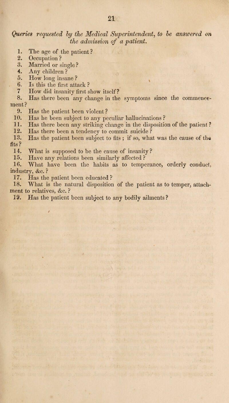 Queries requested by the Medical Superintendent, to be answered on the admission of a patient. 1. The age of the patient ? 2. Occupation ? 3. Married or single ? 4. Any children ? 5. How long insane ? 6. Is this the first attack ? 7 How did insanity first show itself? 8. Has there been any change in the symptoms since the commence¬ ment ? 9. Has the patient been violent ? 10. Has he been subject to any peculiar hallucinations ? 11. Has there been any striking change in the disposition of the patient ? 12. Has there been a tendency to commit suicide ? 13. Has the patient been subject to fits ; if so, what was the cause of the fits ? 14. What is supposed to be the cause of insanity? 15. Have any relations been similarly affected ? 16. What have been the habits as to temperance, orderly conduct, industry, &c. ? 17. Has the patient been educated ? 18. What is the natural disposition of the patient as to temper, attach¬ ment to relatives, &c. ? 19. Has the patient been subject to any bodily ailments? /
