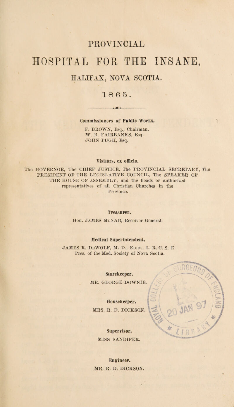 HOSPITAL FOR THE INSANE, HALIFAX, NOVA SCOTIA. 1865. Commissioners of Public Works F. BROWN, Esq., Chairman. W. B. FAIRBANKS, Esq. JOHN PUGH, Esq. Visitors, ex officio. The GOVERNOR, The CHIEF JUSTICE, The PROVINCIAL SECRETARY, The PRESIDENT OF THE LEGISLATIVE COUNCIL, The SPEAKER OF THE HOUSE OF ASSEMBLY, and the heads or authorized representatives of all Christian Churches in the Province. Treasurer. Hon. JaMES McNAB, Receiver General. Medical Superintendent. JAMES R. DeWOLF, M. D., Edik., L. R. C. S. E. Pres, of the Med. Society of Nova Scotia. Storekeeper. MR. GEORGE DOWNIE. Housekeeper. MRS. R. D. DICKSON. MISS SANDIFER. Supervisor. Engineer. MR. R. D. DICKSON.