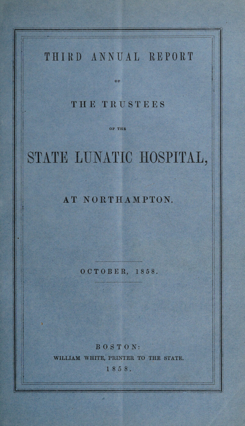 THIRD ANNUAL REPORT THE TRUSTEES OF THE STATE LUNATIC HOSPITAL AT NORTHAMPTON. OCTOBER, 1 8 5 8. BOSTON: WILLIAM WHITE, PRINTER TO THE STATE. 1 8 5 8.