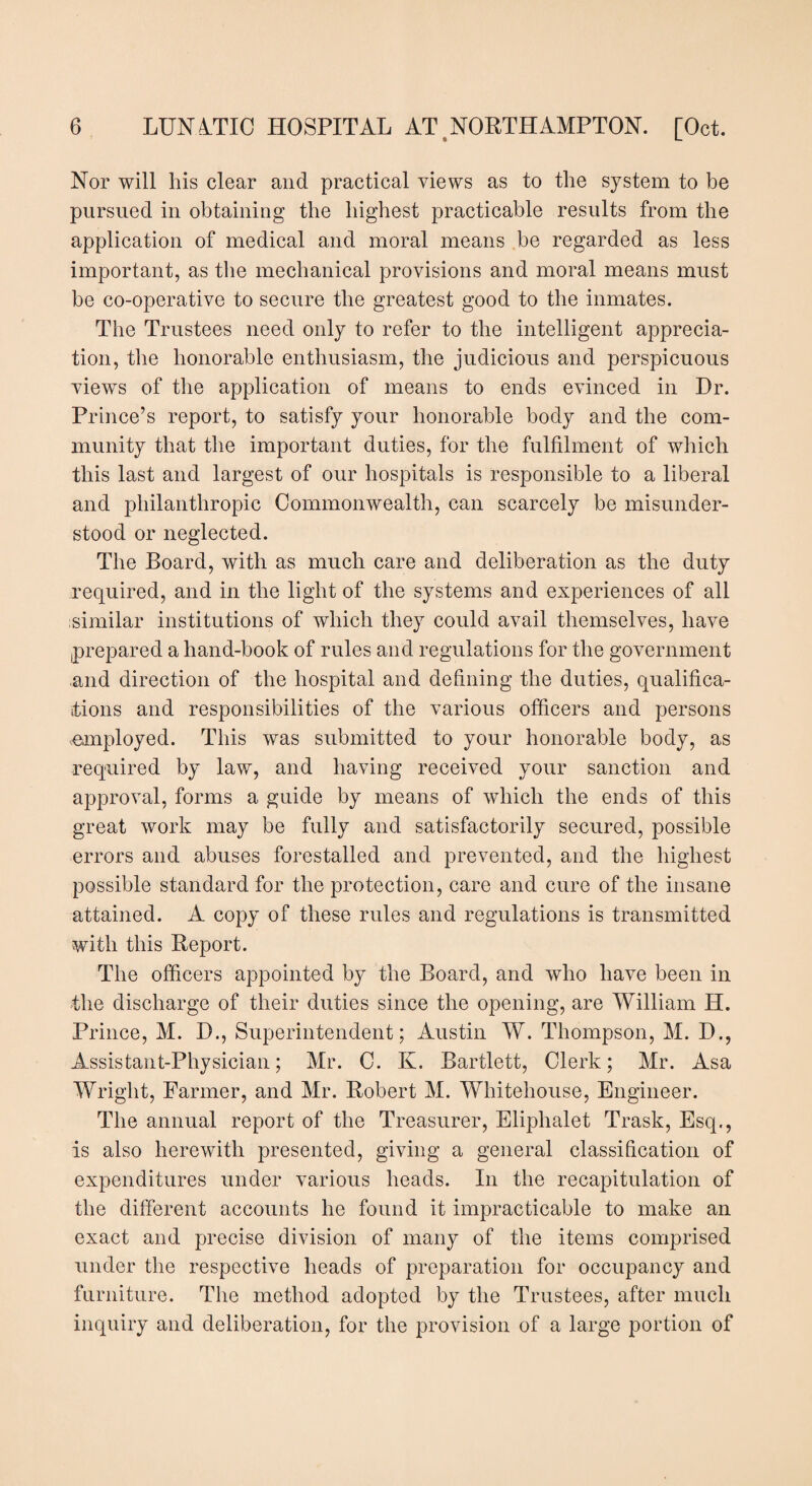 Nor will his clear and practical views as to the system to be pursued in obtaining the highest practicable results from the application of medical and moral means be regarded as less important, as the mechanical provisions and moral means must be co-operative to secure the greatest good to the inmates. The Trustees need only to refer to the intelligent apprecia¬ tion, the honorable enthusiasm, the judicious and perspicuous views of the application of means to ends evinced in Dr. Prince’s report, to satisfy your honorable body and the com¬ munity that the important duties, for the fulfilment of which this last and largest of our hospitals is responsible to a liberal and philanthropic Commonwealth, can scarcely be misunder¬ stood or neglected. The Board, with as much care and deliberation as the duty required, and in the light of the systems and experiences of all similar institutions of which they could avail themselves, have prepared a hand-book of rules and regulations for the government and direction of the hospital and defining the duties, qualifica¬ tions and responsibilities of the various officers and persons employed. This was submitted to your honorable body, as required by law, and having received your sanction and approval, forms a guide by means of which the ends of this great work may be fully and satisfactorily secured, possible errors and abuses forestalled and prevented, and the highest possible standard for the protection, care and cure of the insane attained. A copy of these rules and regulations is transmitted with this Report. The officers appointed by the Board, and who have been in the discharge of their duties since the opening, are William IT. Prince, M. D., Superintendent; Austin W. Thompson, M. D., Assistant-Physician; Mr. C. K. Bartlett, Clerk; Mr. Asa Wright, Parmer, and Mr. Robert M. Whitehouse, Engineer. The annual report of the Treasurer, Eliphalet Trask, Esq., is also herewith presented, giving a general classification of expenditures under various heads. In the recapitulation of the different accounts he found it impracticable to make an exact and precise division of many of the items comprised under the respective heads of preparation for occupancy and furniture. The method adopted by the Trustees, after much inquiry and deliberation, for the provision of a large portion of