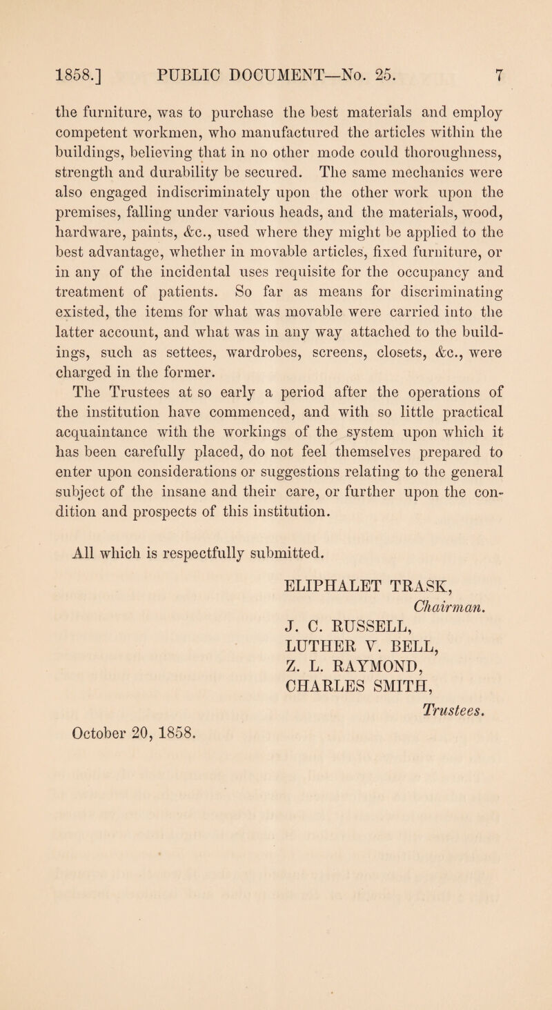 the furniture, was to purchase the best materials and employ competent workmen, who manufactured the articles within the buildings, believing that in no other mode could thoroughness, strength and durability be secured. The same mechanics were also engaged indiscriminately upon the other work upon the premises, falling under various heads, and the materials, wood, hardware, paints, Ac., used where they might be applied to the best advantage, whether in movable articles, fixed furniture, or in any of the incidental uses requisite for the occupancy and treatment of patients. So far as means for discriminating existed, the items for what was movable were carried into the latter account, and what was in any way attached to the build¬ ings, such as settees, wardrobes, screens, closets, Ac., were charged in the former. The Trustees at so early a period after the operations of the institution have commenced, and with so little practical acquaintance with the workings of the system upon which it has been carefully placed, do not feel themselves prepared to enter upon considerations or suggestions relating to the general subject of the insane and their care, or further upon the con¬ dition and prospects of this institution. All which is respectfully submitted. ELIPHALET TRASK, Chairman. J. C. RUSSELL, LUTHER V. BELL, Z. L. RAYMOND, CHARLES SMITH, Trustees. October 20, 1858.
