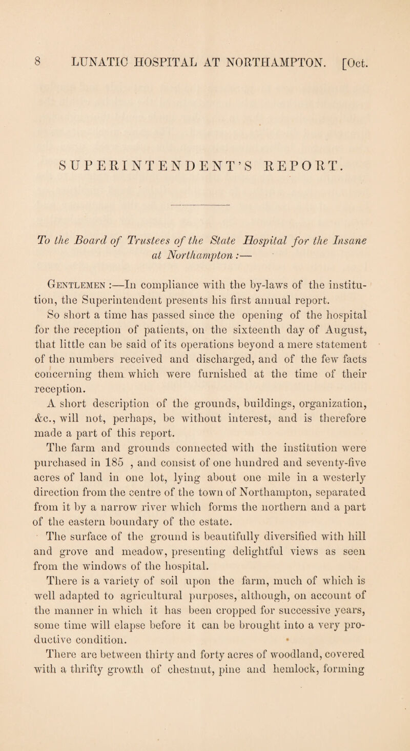 SUPERINTENDENT’S REPORT. To the Board of Trustees of the State Hospital for the Insane at Northampton:— Gentlemen :—In compliance with the by-laws of the institu¬ tion, the Superintendent presents his first annual report. So short a time has passed since the opening of the hospital for the reception of patients, on the sixteenth day of August, that little can be said of its operations beyond a mere statement of the numbers received and discharged, and of the few facts concerning them which were furnished at the time of their reception. A short description of the grounds, buildings, organization, Ac., will not, perhaps, be without interest, and is therefore made a part of this report. The farm and grounds connected with the institution were purchased in 185 , and consist of one hundred and seventy-five acres of land in one lot, lying about one mile in a westerly direction from the centre of the town of Northampton, separated from it by a narrow river which forms the northern and a part of the eastern boundary of the estate. The surface of the ground is beautifully diversified with hill and grove and meadow, presenting delightful views as seen from the windows of the hospital. There is a variety of soil upon the farm, much of which is well adapted to agricultural purposes, although, on account of the manner in which it has been cropped for successive years, some time will elapse before it can be brought into a very pro¬ ductive condition. There are between thirty and forty acres of woodland, covered with a thrifty growth of chestnut, pine and hemlock, forming