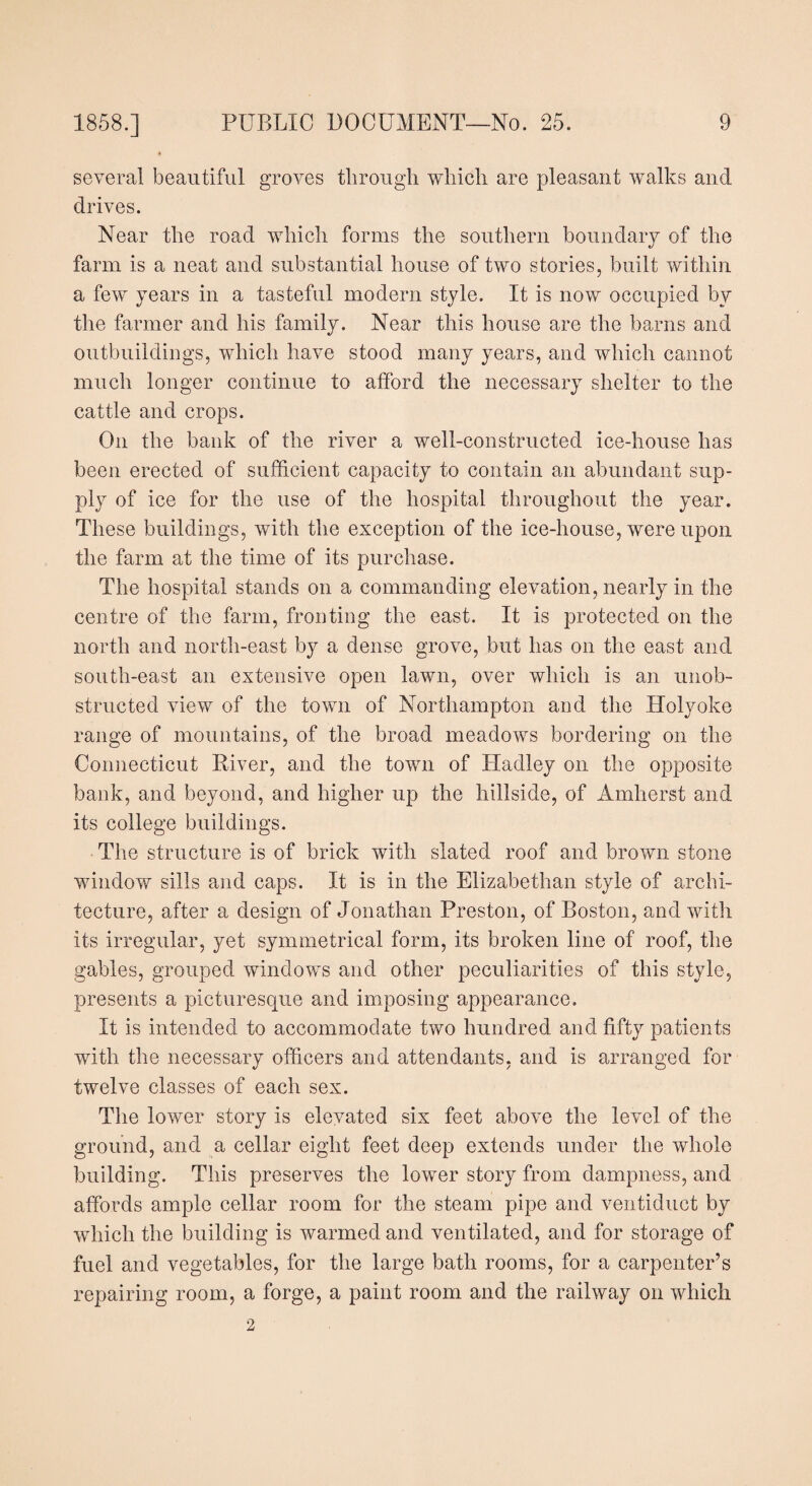 several beautiful groves through which are pleasant walks and drives. Near the road which forms the southern boundary of the farm is a neat and substantial house of two stories, built within a few years in a tasteful modern style. It is now occupied by the farmer and his family. Near this house are the barns and outbuildings, which have stood many years, and which cannot much longer continue to afford the necessary shelter to the cattle and crops. On the bank of the river a well-constructed ice-house has been erected of sufficient capacity to contain an abundant sup¬ ply of ice for the use of the hospital throughout the year. These buildings, with the exception of the ice-house, were upon the farm at the time of its purchase. The hospital stands on a commanding elevation, nearly in the centre of the farm, fronting the east. It is protected on the north and north-east by a dense grove, but has on the east and south-east an extensive open lawn, over which is an unob¬ structed view of the town of Northampton and the Holyoke range of mountains, of the broad meadows bordering on the Connecticut River, and the town of Hadley on the opposite bank, and beyond, and higher up the hillside, of Amherst and its college buildings. The structure is of brick with slated roof and brown stone window sills and caps. It is in the Elizabethan style of archi¬ tecture, after a design of Jonathan Preston, of Boston, and with its irregular, yet symmetrical form, its broken line of roof, the gables, grouped windows and other peculiarities of this style, presents a picturesque and imposing appearance. It is intended to accommodate two hundred and fifty patients with the necessary officers and attendants, and is arranged for twelve classes of each sex. The lower story is elevated six feet above the level of the ground, and a cellar eight feet deep extends under the whole building. This preserves the lower story from dampness, and affords ample cellar room for the steam pipe and ventiduct by which the building is warmed and ventilated, and for storage of fuel and vegetables, for the large bath rooms, for a carpenter’s repairing room, a forge, a paint room and the railway on which 2