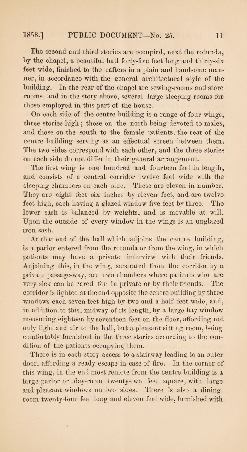 The second and third stories are occupied, next the rotunda, by the chapel, a beautiful hall forty-five feet long and thirty-six feet wide, finished to the rafters in a plain and handsome man¬ ner, in accordance with the general architectural style of the building. In the rear of the chapel are sewing-rooms and store rooms, and in the story above, several large sleeping rooms for those employed in this part of the house. On each side of the centre building is a range of four wings, three stories high; those on the north being devoted to males, and those on the south to the female patients, the rear of the centre building serving as an effectual screen between them. The two sides correspond with each other, and the three stories on each side do not differ in their general arrangement. The first wing is one hundred and fourteen feet in length, and consists of a central corridor twelve feet wide with the sleeping chambers on each side. These are eleven in number. They are eight feet six inches by eleven feet, and are twelve feet high, each having a glazed window five feet by three. The lower sash is balanced by weights, and is movable at will. Upon the outside of every window in the wings is an unglazed iron sash. At that end of the hall which adjoins the centre building, is a parlor entered from the rotunda or from the wing, in which patients may have a private interview with their friends. Adjoining this, in the wing, separated from the corridor by a private passage-way, are two chambers where patients who are very sick can be cared for in private or by their friends. The corridor is lighted at the end opposite the centre building by three windows each seven feet high by two and a half feet wide, and, in addition to this, midway of its length, by a large bay window measuring eighteen by seventeen feet on the floor, affording not only light and air to the hall, but a pleasant sitting room, being comfortably furnished in the three stories according to the con¬ dition of the patients occupying them. There is in each story access to a stairway leading to an outer door, affording a ready escape in case of fire. In the corner of this wing, in the end most remote from the centre building is a large parlor or day-room twenty-two feet square, with large and pleasant windows on two sides. There is also a dining¬ room twenty-four feet long and eleven feet wide, furnished with