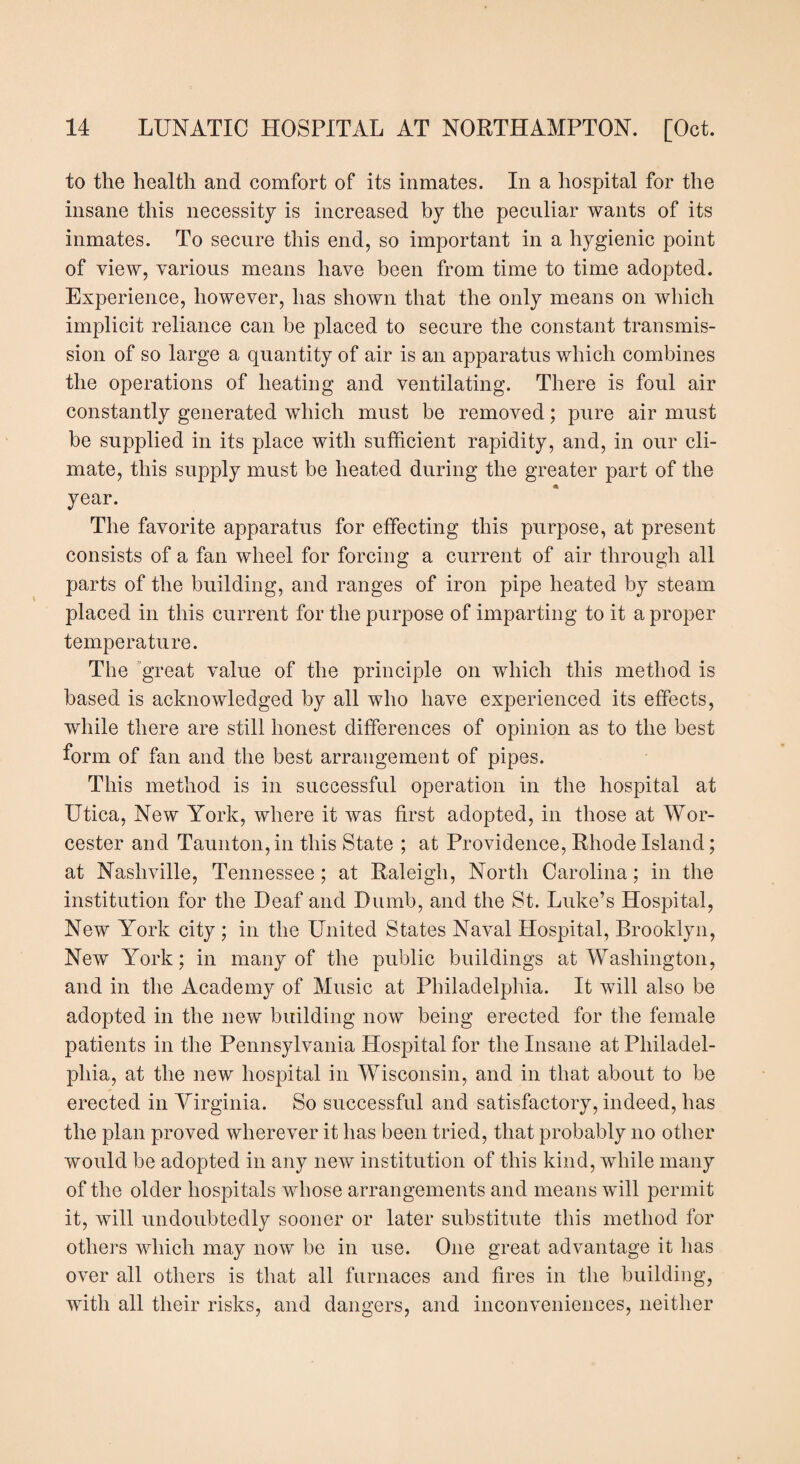 to the health and comfort of its inmates. In a hospital for the insane this necessity is increased by the peculiar wants of its inmates. To secure this end, so important in a hygienic point of view, various means have been from time to time adopted. Experience, however, has shown that the only means on which implicit reliance can be placed to secure the constant transmis¬ sion of so large a quantity of air is an apparatus which combines the operations of heating and ventilating. There is foul air constantly generated which must be removed; pure air must be supplied in its place with sufficient rapidity, and, in our cli¬ mate, this supply must be heated during the greater part of the year. The favorite apparatus for effecting this purpose, at present consists of a fan wheel for forcing a current of air through all parts of the building, and ranges of iron pipe heated by steam placed in this current for the purpose of imparting to it a proper temperature. The great value of the principle on which this method is based is acknowledged by all who have experienced its effects, while there are still honest differences of opinion as to the best form of fan and the best arrangement of pipes. This method is in successful operation in the hospital at Utica, New York, where it was first adopted, in those at Wor¬ cester and Taunton, in this State ; at Providence, Rhode Island; at Nashville, Tennessee; at Raleigh, North Carolina; in the institution for the Deaf and Dumb, and the St. Luke’s Hospital, New York city ; in the United States Naval Hospital, Brooklyn, New York; in many of the public buildings at Washington, and in the Academy of Music at Philadelphia. It will also be adopted in the new building now being erected for the female patients in the Pennsylvania Hospital for the Insane at Philadel¬ phia, at the new hospital in Wisconsin, and in that about to be erected in Virginia. So successful and satisfactory, indeed, has the plan proved wherever it has been tried, that probably no other would be adopted in any new institution of this kind, while many of the older hospitals whose arrangements and means will permit it, will undoubtedly sooner or later substitute this method for others which may now be in use. One great advantage it has over all others is that all furnaces and fires in the building, with all their risks, and dangers, and inconveniences, neither