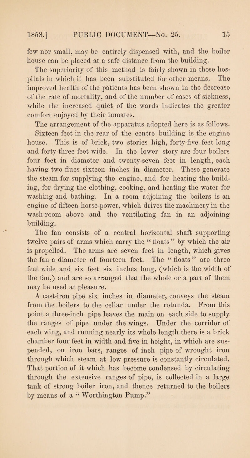 few nor small, may be entirely dispensed with, and the boiler house can be placed at a safe distance from the building. The superiority of this method is fairly shown in those hos¬ pitals in which it has been substituted for other means. The improved health of the patients has been shown in the decrease of the rate of mortality, and of the number of cases of sickness, while the increased quiet of the wards indicates the greater comfort enjoyed by their inmates. The arrangement of the apparatus adopted here is as follows. Sixteen feet in the rear of the centre building is the engine house. This is of brick, two stories high, forty-five feet long and forty-three feet wide. In the lower story are four boilers four feet in diameter and twenty-seven feet in length, each having two flues sixteen inches in diameter. These generate the steam for supplying the engine, and for heating the build¬ ing, for drying the clothing, cooking, and heating the water for washing and bathing. In a room adjoining the boilers is an engine of fifteen horse-power, which drives the machinery in the wash-room above and the ventilating fan in an adjoining building. The fan consists of a central horizontal shaft supporting twelve pairs of arms which carry the “ floats ” by which the air is propelled. The arms are seven feet in length, which gives the fan a diameter of fourteen feet. The “ floats ” are three feet wide and six feet six inches long, (which is the width of the fan,) and are so arranged that the whole or a part of them may be used at pleasure. A cast-iron pipe six inches in diameter, conveys the steam from the boilers to the cellar under the rotunda. From this point a three-inch pipe leaves the main on each side to supply the ranges of pipe under the wings. Under the corridor of each wing, and running nearly its whole length there is a brick chamber four feet in width and five in height, in which are sus¬ pended, on iron bars, ranges of inch pipe of wrought iron through which steam at low pressure is constantly circulated. That portion of it which has become condensed by circulating through the extensive ranges of pipe, is collected in a large tank of strong boiler iron, and thence returned to the boilers by means of a “ Worthington Pump.”