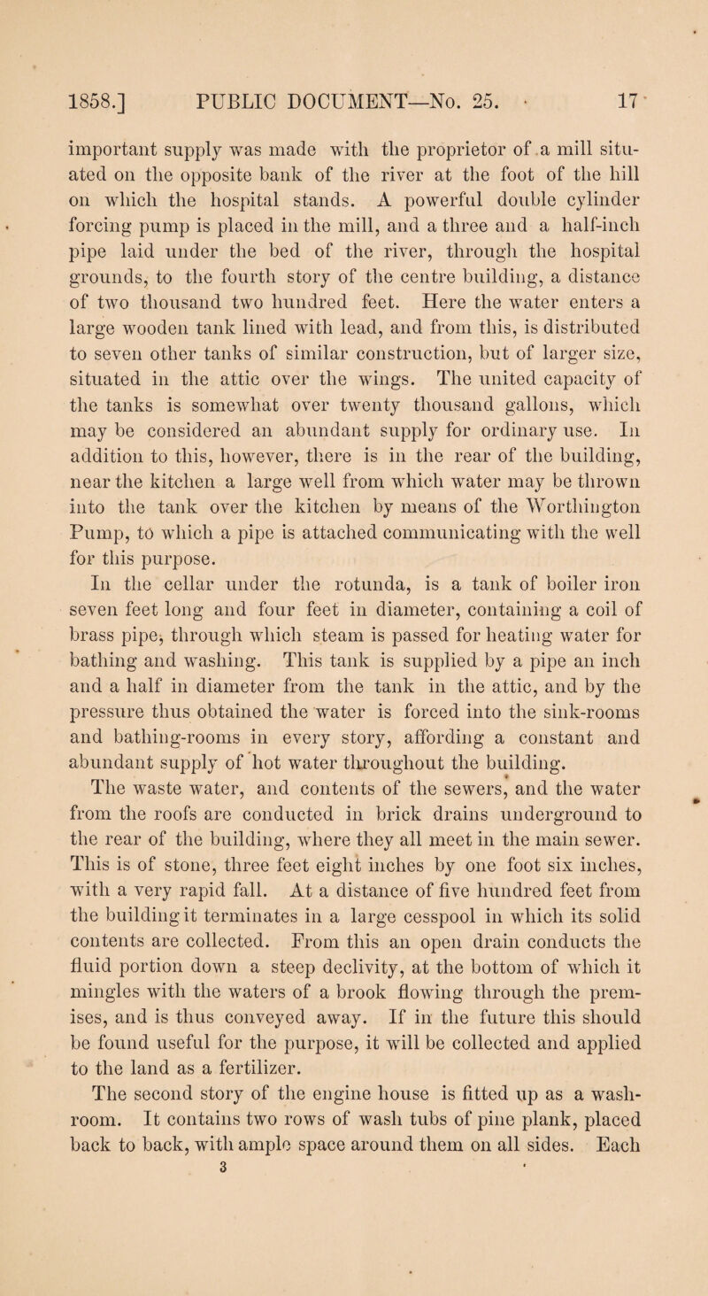 important supply was made with the proprietor of a mill situ¬ ated on the opposite bank of the river at the foot of the hill on which the hospital stands. A powerful double cylinder forcing pump is placed in the mill, and a three and a half-inch pipe laid under the bed of the river, through the hospital grounds, to the fourth story of the centre building, a distance of two thousand two hundred feet. Here the water enters a large wooden tank lined with lead, and from this, is distributed to seven other tanks of similar construction, but of larger size, situated in the attic over the wings. The united capacity of the tanks is somewhat over twenty thousand gallons, which may be considered an abundant supply for ordinary use. In addition to this, however, there is in the rear of the building, near the kitchen a large well from which water may be thrown into the tank over the kitchen by means of the Worthington Pump, to which a pipe is attached communicating with the well for this purpose. In the cellar under the rotunda, is a tank of boiler iron seven feet long and four feet in diameter, containing a coil of brass pipe^ through which steam is passed for heating water for bathing and washing. This tank is supplied by a pipe an inch and a half in diameter from the tank in the attic, and by the pressure thus obtained the water is forced into the sink-rooms and bathing-rooms in every story, affording a constant and abundant supply of hot water throughout the building. The waste water, and contents of the sewers, and the water from the roofs are conducted in brick drains underground to the rear of the building, where they all meet in the main sewer. This is of stone, three feet eight inches by one foot six inches, with a very rapid fall. At a distance of five hundred feet from the building it terminates in a large cesspool in which its solid contents are collected. Prom this an open drain conducts the fluid portion down a steep declivity, at the bottom of which it mingles with the waters of a brook flowing through the prem¬ ises, and is thus conveyed away. If in the future this should be found useful for the purpose, it will be collected and applied to the land as a fertilizer. The second story of the engine house is fitted up as a wash¬ room. It contains two rows of wash tubs of pine plank, placed back to back, with ample space around them on all sides. Each 3
