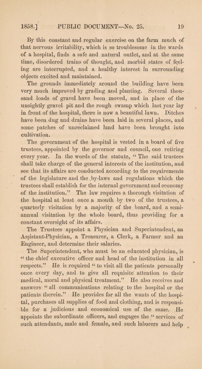By this constant and regular exercise on the farm much of that nervous irritability, which is so troublesome in the wards of a hospital, finds a safe and natural outlet, and at the same time, disordered trains of thought, and morbid states of feel¬ ing are interrupted, and a healthy interest in surrounding objects excited and maintained. The grounds immediately around the building have been very much improved by grading and planting. Several thou¬ sand loads of gravel have been moved, and in place of the unsightly gravel pit and the rough swamp which last year lay in front of the hospital, there is now a beautiful lawn. Ditches have been dug and drains have been laid in several places, and some patches of unreclaimed land have been brought into cultivation. The government of the hospital is vested in a board of five trustees, appointed by the governor and council, one retiring every year. In the words of the statute, “ The said trustees shall take charge of the general interests of the institution, and see that its affairs are conducted according to the requirements of the legislature and the .by-laws and regulations which the trustees shall establish for the internal government and economy of the institution.” The law requires a thorough visitation of the hospital at least once a month by two of the trustees, a quarterly visitation by a majority of the board, and a semi¬ annual visitation by the whole board, thus providing for a constant oversight of its affairs. The Trustees appoint a Physician and Superintendent, an Assistant-Physician, a Treasurer, a Clerk, a Parmer and an Engineer, and determine their salaries. The Superintendent, who must be an educated physician, is u the chief executive officer and head of the institution in all respects.” He is required “ to visit all the patients personally once every day, and to give all requisite attention to their medical, moral and physical treatment.” He also receives and answers- “ all communications relating to the hospital or the patients therein.” He provides for all the wants of the hospi¬ tal, purchases all supplies of food and clothing, and is responsi¬ ble for a judicious and economical use of the same. He appoints the subordinate officers, and engages the “ services of such attendants, male and female, and such laborers and help