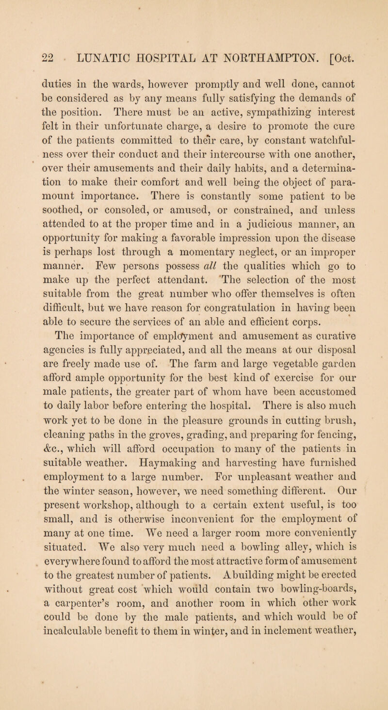duties in the wards, however promptly and well done, cannot be considered as by any means fully satisfying the demands of the position. There must be an active, sympathizing interest felt in their unfortunate charge, a desire to promote the cure of the patients committed to their care, by constant watchful¬ ness over their conduct and their intercourse with one another, over their amusements and their daily habits, and a determina¬ tion to make their comfort and well being the object of para¬ mount importance. There is constantly some patient to be soothed, or consoled, or amused, or constrained, and unless attended to at the proper time and in a judicious manner, an opportunity for making a favorable impression upon the disease is perhaps lost through a momentary neglect, or an improper manner. Few persons possess all the qualities which go to make up the perfect attendant. The selection of the most suitable from the great number who offer themselves is often difficult, but we have reason for congratulation in having been able to secure the services of an able and efficient corps. The importance of employment and amusement as curative agencies is fully appreciated, and all the means at our disposal are freely made use of. The farm and large vegetable garden afford ample opportunity for the best kind of exercise for our male patients, the greater part of whom have been accustomed to daily labor before entering the hospital. There is also much work yet to be done in the pleasure grounds in cutting brush, cleaning paths in the groves, grading, and preparing for fencing, Ac., which will afford occupation to many of the patients in suitable weather. Haymaking and harvesting have furnished employment to a large number. For unpleasant weather and the winter season, however, we need something different. Our present workshop, although to a certain extent useful, is too small, and is otherwise inconvenient for the employment of many at one time. We need a larger room more conveniently situated. We also very much need a bowling alley, which is every where found to afford the most attractive form of amusement to the greatest number of patients. Abuilding might be erected without great cost which would contain two bowling-boards, a carpenter’s room, and another room in which other work could be done by the male patients, and which would be of incalculable benefit to them in winter, and in inclement weather,