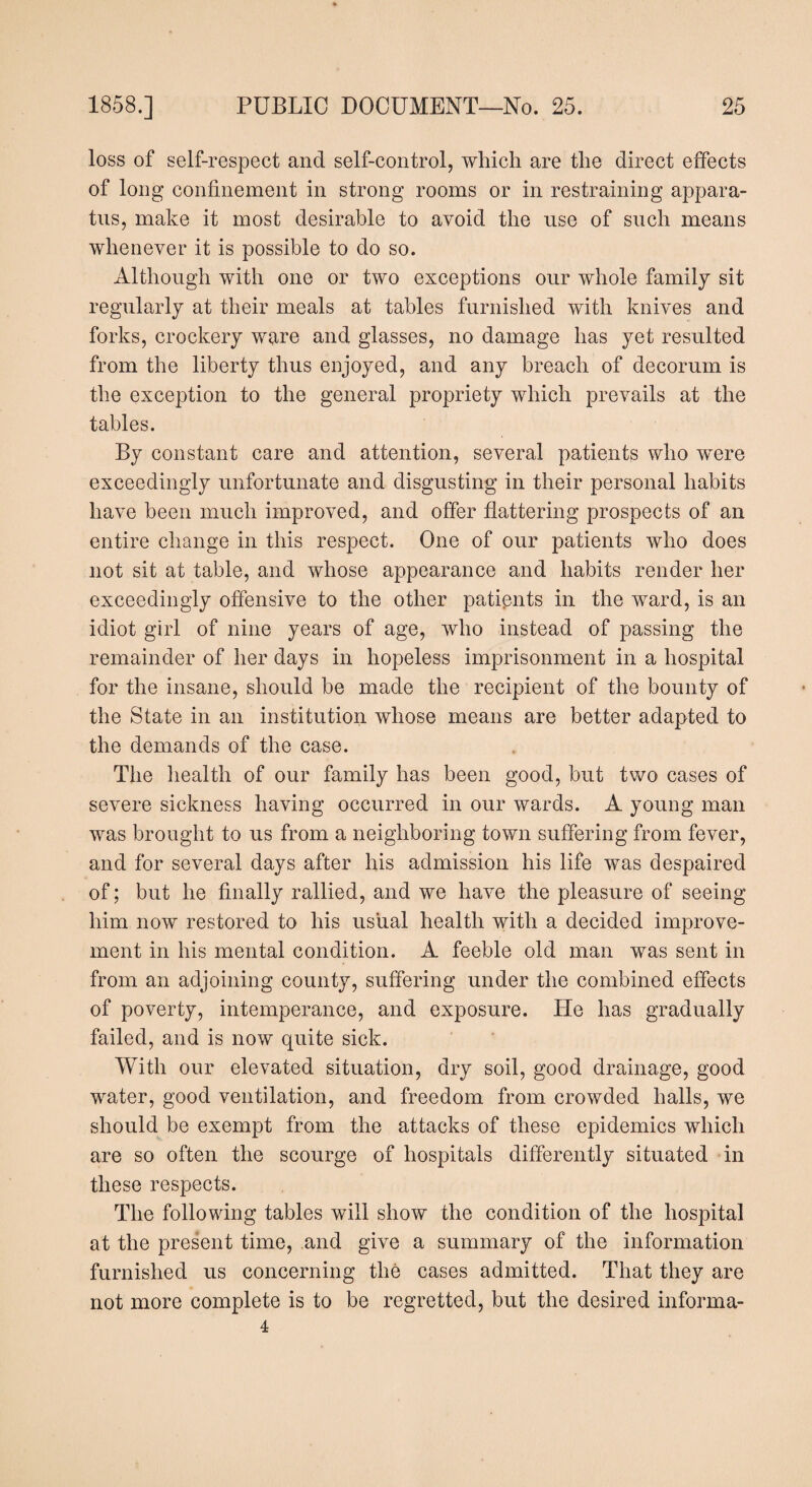 loss of self-respect and self-control, which are the direct effects of long confinement in strong rooms or in restraining appara¬ tus, make it most desirable to avoid the use of such means whenever it is possible to do so. Although with one or two exceptions our whole family sit regularly at their meals at tables furnished with knives and forks, crockery ware and glasses, no damage has yet resulted from the liberty thus enjoyed, and any breach of decorum is the exception to the general propriety which prevails at the tables. By constant care and attention, several patients who w^ere exceedingly unfortunate and disgusting in their personal habits have been much improved, and offer flattering prospects of an entire change in this respect. One of our patients who does not sit at table, and whose appearance and habits render her exceedingly offensive to the other patients in the ward, is an idiot girl of nine years of age, who instead of passing the remainder of her days in hopeless imprisonment in a hospital for the insane, should be made the recipient of the bounty of the State in an institution whose means are better adapted to the demands of the case. The health of our family has been good, but two cases of severe sickness having occurred in our wards. A young man was brought to us from a neighboring town suffering from fever, and for several days after his admission his life was despaired of; but he finally rallied, and we have the pleasure of seeing him now restored to his usual health with a decided improve¬ ment in his mental condition. A feeble old man was sent in from an adjoining county, suffering under the combined effects of poverty, intemperance, and exposure. He has gradually failed, and is now quite sick. With our elevated situation, dry soil, good drainage, good water, good ventilation, and freedom from crowded halls, we should be exempt from the attacks of these epidemics which are so often the scourge of hospitals differently situated in these respects. The following tables will show the condition of the hospital at the present time, and give a summary of the information furnished us concerning the cases admitted. That they are not more complete is to be regretted, but the desired informa- 4
