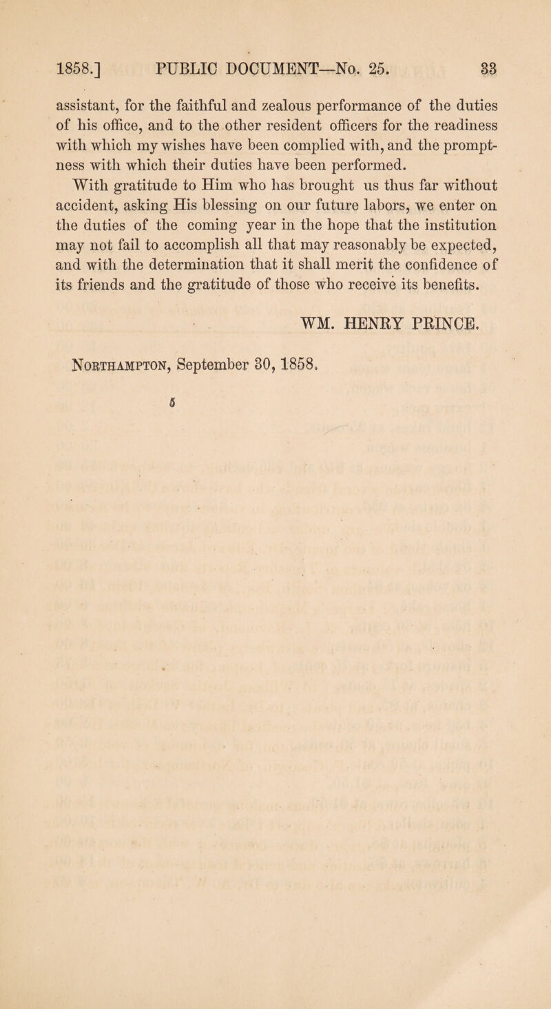 assistant, for the faithful and zealous performance of the duties of his office, and to the other resident officers for the readiness with which my wishes have been complied with, and the prompt¬ ness with which their duties have been performed. With gratitude to Him who has brought us thus far without accident, asking His blessing on our future labors, we enter on the duties of the coming year in the hope that the institution may not fail to accomplish all that may reasonably be expected, and with the determination that it shall merit the confidence of its friends and the gratitude of those who receive its benefits. WM. HENRY PRINCE. Northampton, September 30,1858,