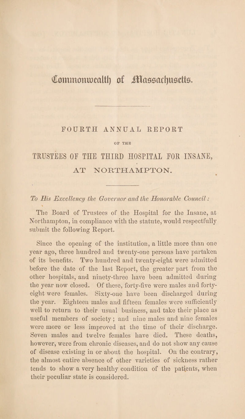 €ommotuucaitl) of ittassadjusctte. FOURTH ANNUAL REPORT OF THE TRUSTEES OF THE THIRD HOSPITAL FOR INSANE, » AT NORTHAMPTON. To His Excellency the Governor and the Honorable Council: The Board of Trustees of the Hospital for the Insane, at Northampton, in compliance with the statute, would respectfully submit the following Report. Since the opening of the institution, a little more than one year ago, three hundred and twenty-one persons have partaken of its benefits. Two hundred and twenty-eight were admitted before the date of the last Report, the greater part from the other hospitals, and ninety-three have been admitted during the year now closed. Of these, forty-five were males and forty- eight were females. Sixty-one have been discharged during the year. Eighteen males and fifteen females were sufficiently well to return to their usual business, and take their place as useful members of society; and nine males and nine females were more or less improved at the time of their discharge. Seven males and twelve females have died. These deaths, however, were from chronic diseases, and do not show any cause of disease existing in or about the hospital. On the contrary, the almost entire absence of other varieties of sickness rather tends to show a very healthy condition of the patients, when their peculiar state is considered.