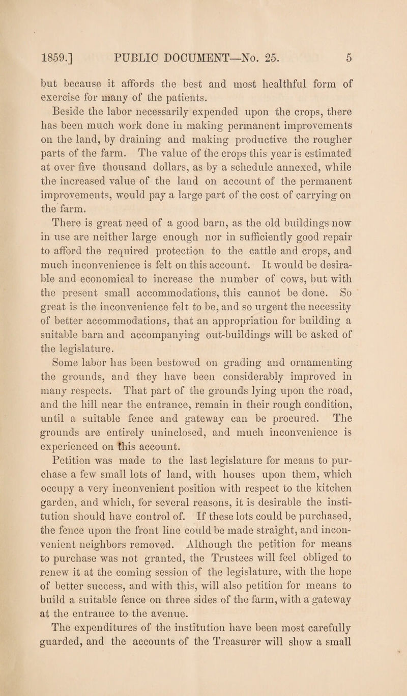 but because it affords the best and most healthful form of exercise for many of the patients. Beside the labor necessarily expended upon the crops, there has been much work done in making permanent improvements on the land, by draining and making productive the rougher parts of the farm. The value of the crops this year is estimated at over five thousand dollars, as by a schedule annexed, while the increased value of the land on account of the permanent improvements, would pay a large part of the cost of carrying on the farm. There is great need of a good barn, as the old buildings now in use are neither large enough nor in sufficiently good repair to afford the required protection to the cattle and crops, and much inconvenience is felt on this account. It would be desira¬ ble and economical to increase the number of cows, but with the present small accommodations, this cannot be done. So great is the inconvenience felt to be, and so urgent the necessity of better accommodations, that an appropriation for building a suitable barn and accompanying out-buildings will be asked of the legislature. Some labor has been bestowed on grading and ornamenting the grounds, and they have been considerably improved in many respects. That part of the grounds lying upon the road, and the hill near the entrance, remain in their rough condition, until a suitable fence and gateway can be procured. The grounds are entirely uninclosed, and much inconvenience is experienced on this account. Petition was made to the last legislature for means to pur¬ chase a few small lots of land, with houses upon them, which occupy a very inconvenient position with respect to the kitchen garden, and which, for several reasons, it is desirable the insti¬ tution should have control of. If these lots could be purchased, the fence upon the front line could be made straight, and incon¬ venient neighbors removed. Although the petition for means to purchase was not granted, the Trustees will feel obliged to renew it at the coming session of the legislature, with the hope of better success, and with this, will also petition for means to build a suitable fence on three sides of the farm, with a gateway at the entrance to the avenue. The expenditures of the institution have been most carefully guarded, and the accounts of the Treasurer will show a small