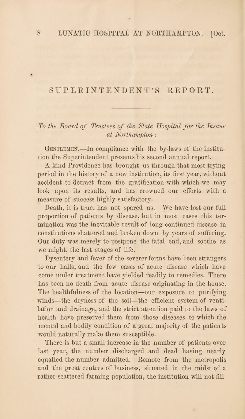 SUPERINTENDENT’S REPORT. To the Board of Trustees of the State Hospital for the Insane at Northampton : Gentlemen,—In compliance with the by-laws of the institu¬ tion the Superintendent presents his second annual report. A kind Providence has brought us through that most trying period in the history of a new institution, its first year, without accident to detract from the gratification with which we may look upon its results, and has crowned our efforts with a measure of success highly satisfactory. Heath, it is true, has not spared us. We have lost our full proportion of patients by disease, but in most cases this ter¬ mination was the inevitable result of long continued disease in constitutions shattered and broken down by years of suffering. Our duty was merely to postpone the fatal end, and soothe as we might, the last stages of life. Dysentery and fever of the severer forms have been strangers to our halls, and the few cases of acute disease which have come under treatment have yielded readily to remedies. There has been no death from acute disease originating in the house. The healthfulness of the location—our exposure to purifying winds—the dryness of the soil—the efficient system of venti¬ lation and drainage, and the strict attention paid to the laws of health have preserved them from those diseases to which the mental and bodily condition of a great majority of the patients would naturally make them susceptible. There is but a small increase in the number of patients over last year, the number discharged and dead having nearly equalled the number admitted. Remote from the metropolis and the great centres of business, situated in the midst of a rather scattered farming population, the institution will not fill