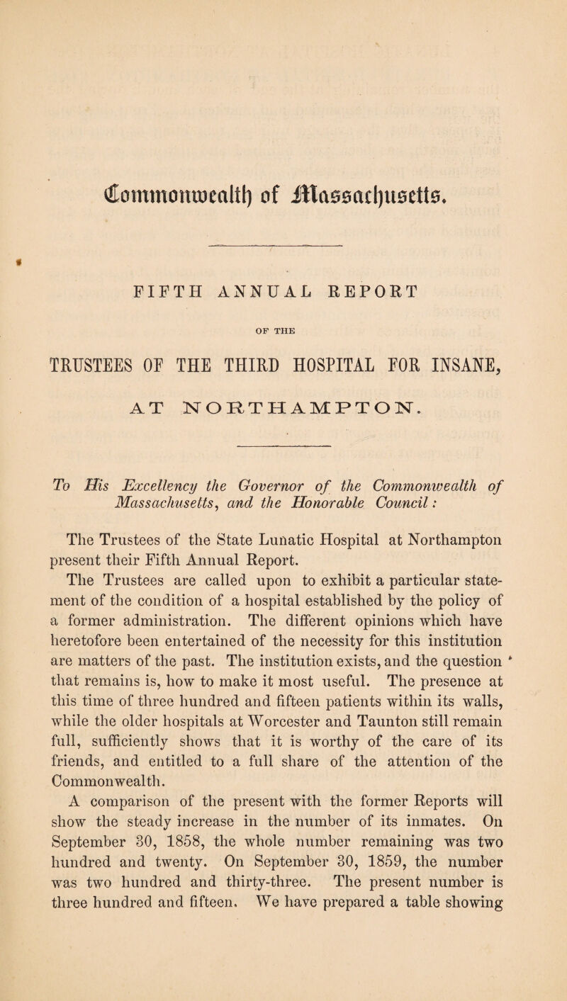 Commonvoealtf) of fttasMctyusetts. FIFTH ANNUAL REPORT OF THE TRUSTEES OE THE THIRD HOSPITAL EOR INSANE, AT NORTHAMPTON. To His Excellency the Governor of the Commonwealth of Massachusetts, and the Honorable Council: The Trustees of the State Lunatic Hospital at Northampton present their Fifth Annual Report. The Trustees are called upon to exhibit a particular state¬ ment of the condition of a hospital established by the policy of a former administration. The different opinions which have heretofore been entertained of the necessity for this institution are matters of the past. The institution exists, and the question * that remains is, how to make it most useful. The presence at this time of three hundred and fifteen patients within its walls, while the older hospitals at Worcester and Taunton still remain full, sufficiently shows that it is worthy of the care of its friends, and entitled to a full share of the attention of the Commonwealth. A comparison of the present with the former Reports will show the steady increase in the number of its inmates. On September 30, 1858, the whole number remaining was two hundred and twenty. On September 30, 1859, the number was two hundred and thirty-three. The present number is three hundred and fifteen. We have prepared a table showing