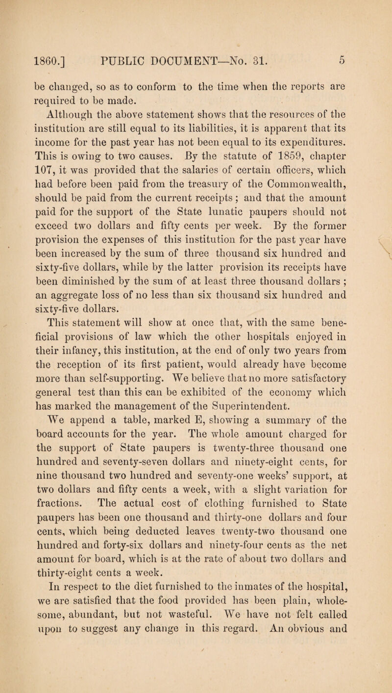 be changed, so as to conform to the time when the reports are required to he made. Although the above statement shows that the resources of the institution are still equal to its liabilities, it is apparent that its income for the past year has not been equal to its expenditures. This is owing to two causes. By the statute of 1859, chapter 107, it was provided that the salaries of certain officers, which had before been paid from the treasury of the Commonwealth, should be paid from the current receipts; and that the amount paid for the support of the State lunatic paupers should not exceed two dollars and fifty cents per week. By the former provision the expenses of this institution for the past year have been increased by the sum of three thousand six hundred and sixty-five dollars, while by the latter provision its receipts have been diminished by the sum of at least three thousand dollars ; an aggregate loss of no less than six thousand six hundred and sixty-five dollars. This statement will show at once that, with the same bene¬ ficial provisions of law which the other hospitals enjoyed in their infancy, this institution, at the end of only two years from the reception of its first patient, would already have become more than self-supporting. We believe that no more satisfactory general test than this can be exhibited of the economy which has marked the management of the Superintendent. We append a table, marked E, showing a summary of the board accounts for the year. The whole amount charged for the support of State paupers is twenty-three thousand one hundred and seventy-seven dollars and ninety-eight cents, for nine thousand two hundred and seventy-one weeks’ support, at two dollars and fifty cents a week, with a slight variation for fractions. The actual cost of clothing furnished to State paupers has been one thousand and thirty-one dollars and four cents, which being deducted leaves twenty-two thousand one hundred and forty-six dollars and ninety-four cents as the net amount for board, which is at the rate of about two dollars and thirty-eight cents a week. In respect to the diet furnished to the inmates of the hospital, we are satisfied that the food provided has been plain, whole¬ some, abundant, but not wasteful. We have not felt called upon to suggest any change in this regard. An obvious and