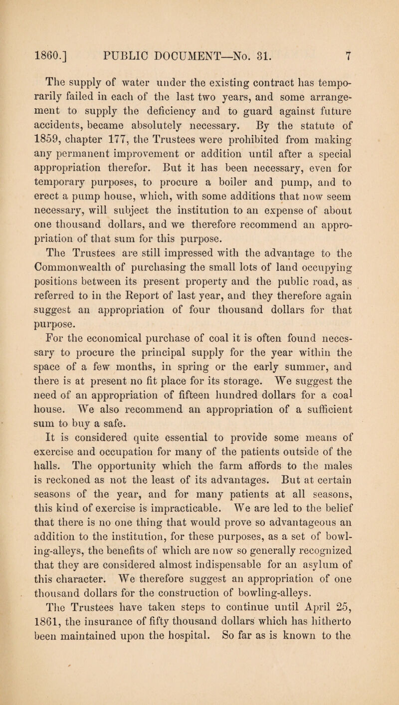 The supply of water under the existing contract has tempo¬ rarily failed in each of the last two years, and some arrange¬ ment to supply the deficiency and to guard against future accidents, became absolutely necessary. By the statute of 1859, chapter 177, the Trustees were prohibited from making any permanent improvement or addition until after a special appropriation therefor. But it has been necessary, even for temporary purposes, to procure a boiler and pump, and to erect a pump house, which, with some additions that now seem necessary, will subject the institution to an expense of about one thousand dollars, and we therefore recommend an appro¬ priation of that sum for this purpose. The Trustees are still impressed with the advantage to the Commonwealth of purchasing the small lots of land occupying positions between its present property and the public road, as referred to in the Report of last year, and they therefore again suggest an appropriation of four thousand dollars for that purpose. For the economical purchase of coal it is often found neces¬ sary to procure the principal supply for the year within the space of a few months, in spring or the early summer, and there is at present no fit place for its storage. We suggest the need of an appropriation of fifteen hundred dollars for a coal house. We also recommend an appropriation of a sufficient sum to buy a safe. It is considered quite essential to provide some means of exercise and occupation for many of the patients outside of the halls. The opportunity which the farm affords to the males is reckoned as not the least of its advantages. But at certain seasons of the year, and for many patients at all seasons, this kind of exercise is impracticable. We are led to the belief that there is no one thing that would prove so advantageous an addition to the institution, for these purposes, as a set of bowl¬ ing-alleys, the benefits of which are now so generally recognized that they are considered almost indispensable for an asylum of this character. We therefore suggest an appropriation of one thousand dollars for the construction of bowling-alleys. The Trustees have taken steps to continue until April 25, 1861, the insurance of fifty thousand dollars which has hitherto been maintained upon the hospital. So far as is known to the