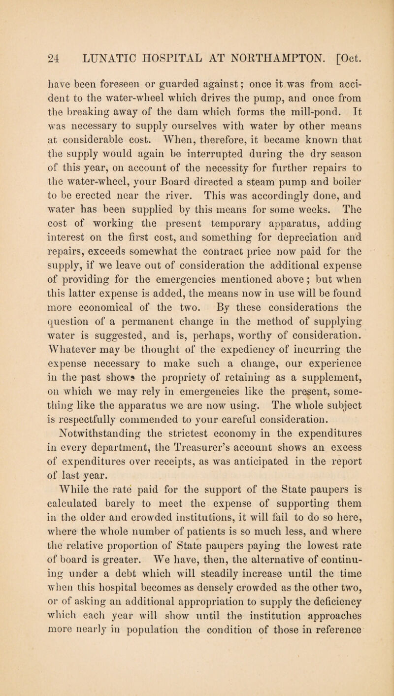have been foreseen or guarded against; once it was from acci¬ dent to the water-wheel which drives the pump, and once from the breaking away of the dam which forms the mill-pond. It was necessary to supply ourselves with water by other means at considerable cost. When, therefore, it became known that the supply would again be interrupted during the dry season of this year, on account of the necessity for further repairs to the water-wheel, your Board directed a steam pump and boiler to be erected near the river. This was accordingly done, and water has been supplied by this means for some weeks. The cost of working the present temporary apparatus, adding interest on the first cost, and something for depreciation and repairs, exceeds somewhat the contract price now paid for the supply, if we leave out of consideration the additional expense of providing for the emergencies mentioned above ; but when this latter expense is added, the means now in use will be found more economical of the two. By these considerations the question of a permanent change in the method of supplying water is suggested, and is, perhaps, worthy of consideration. Whatever may be thought of the expediency of incurring the expense necessary to make such a change, our experience in the past shows the propriety of retaining as a supplement, on which we may rely in emergencies like the present, some¬ thing like the apparatus we are now using. The whole subject is respectfully commended to your careful consideration. Notwithstanding the strictest economy in the expenditures in every department, the Treasurer’s account shows an excess of expenditures over receipts, as was anticipated in the report of last year. While the rate paid for the support of the State paupers is calculated barely to meet the expense of supporting them in the older and crowded institutions, it will fail to do so here, where the whole number of patients is so much less, and where the relative proportion of State paupers paying the lowest rate of board is greater. We have, then, the alternative of continu¬ ing under a debt which will steadily increase until the time when this hospital becomes as densely crowded as the other two, or of asking an additional appropriation to supply the deficiency which each year will show until the institution approaches more nearly in population the condition of those in reference
