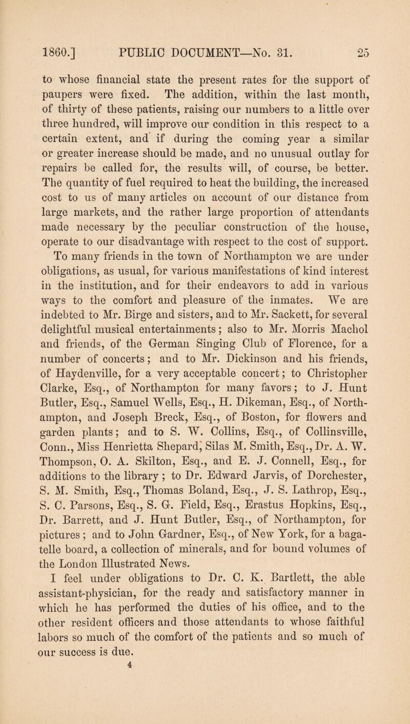to whose financial state the present rates for the support of paupers were fixed. The addition, within the last month, of thirty of these patients, raising our numbers to a little over three hundred, will improve our condition in this respect to a certain extent, and if during the coming year a similar or greater increase should be made, and no unusual outlay for repairs be called for, the results will, of course, be better. The quantity of fuel required to heat the building, the increased cost to us of many articles on account of our distance from large markets, and the rather large proportion of attendants made necessary by the peculiar construction of the house, operate to our disadvantage with respect to the cost of support. To many friends in the town of Northampton we are under obligations, as usual, for various manifestations of kind interest in the institution, and for their endeavors to add in various ways to the comfort and pleasure of the inmates. We are indebted to Mr. Birge and sisters, and to Mr. Sackett, for several delightful musical entertainments; also to Mr. Morris Machol and friends, of the German Singing Club of Florence, for a number of concerts; and to Mr. Dickinson and his friends, of Haydenville, for a very acceptable concert; to Christopher Clarke, Esq., of Northampton for many favors; to J. Hunt Butler, Esq., Samuel Wells, Esq., H. Dikeman, Esq., of North¬ ampton, and Joseph Breck, Esq., of Boston, for flowers and garden plants; and to S. W. Collins, Esq., of Collinsville, Conn., Miss Henrietta Shepard, Silas M. Smith, Esq., Dr. A. W. Thompson, 0. A. Skilton, Esq., and E. J. Connell, Esq., for additions to the library ; to Dr. Edward Jarvis, of Dorchester, S. M. Smith, Esq., Thomas Boland, Esq., J. S. Lathrop, Esq., S. C. Parsons, Esq., S. G. Field, Esq., Erastus Hopkins, Esq., Dr. Barrett, and J. Hunt Butler, Esq., of Northampton, for pictures ; and to John Gardner, Esq., of New York, for a baga¬ telle board, a collection of minerals, and for bound volumes of the London Illustrated News. I feel under obligations to Dr. C. K. Bartlett, the able assistant-physician, for the ready and satisfactory manner in which he has performed the duties of his office, and to the other resident officers and those attendants to whose faithful labors so much of the comfort of the patients and so much of our success is due. 4