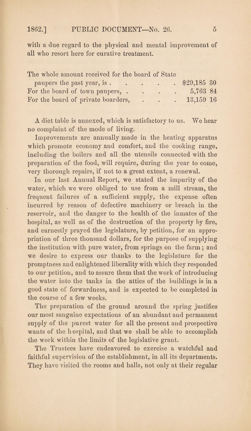 witli a due regard to the physical and mental improvement of all who resort here for curative treatment. The whole amount received for the board of State paupers the past year, is . For the board of town paupers, . For the board of private boarders, 129,185 30 5,763 84 13,159 16 A diet table is annexed, which is satisfactory to us. We hear no complaint of the mode of living. Improvements are annually made in the heating apparatus which promote economy and comfort, and the cooking range, including the boilers and all the utensils connected with the preparation of the food, will require, during the year to come, very thorough repairs, if not to a great extent, a renewal. In our last Annual Report, we stated the impurity of the water, which we were obliged to use from a mill stream, the frequent failures of a sufficient supply, the expense often incurred by reason of defective machinery or breach in the reservoir, and the danger to the health of the inmates of the hospital, as well as of the destruction of the property by fire, and earnestly prayed the legislature, by petition, for an appro¬ priation of three thousand dollars, for the purpose of supplying the institution with pure water, from springs on the farm; and we desire to express our thanks to the legislature for the promptness and enlightened liberality with which they responded to our petition, and to assure them that the work of introducing the water into the tanks in the attics of the buildings is in a good state of forwardness, and is expected to be completed in the course of a few weeks. The preparation of the ground around the spring justifies our most sanguine expectations of an abundant and permanent supply of the purest water for all the present and prospective wants of the hospital, and that we shall be able to accomplish the work within the limits of the legislative grant. The Trustees have endeavored to exercise a watchful and faithful supervision of the establishment, in all its departments. They have visited the rooms and halls, not only at their regular