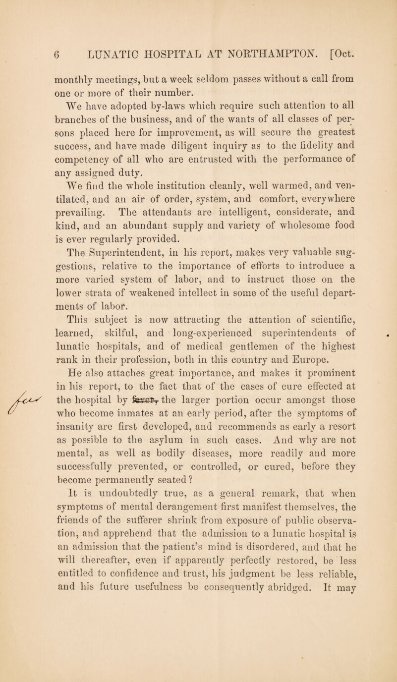 monthly meetings, but a week seldom passes without a call from one or more of their number. We have adopted by-laws which require such attention to all branches of the business, and of the wants of all classes of per¬ sons placed here for improvement, as will secure the greatest success, and have made diligent inquiry as to the fidelity and competency of all who are entrusted with the performance of any assigned duty. We find the whole institution cleanly, well warmed, and ven¬ tilated, and an air of order, system, and comfort, everywhere prevailing. The attendants are intelligent, considerate, and kind, and an abundant supply and variety of wholesome food is ever regularly provided. The Superintendent, in his report, makes very valuable sug¬ gestions, relative to the importance of efforts to introduce a more varied system of labor, and to instruct those on the lower strata of weakened intellect in some of the useful depart¬ ments of labor. This subject is now attracting the attention of scientific, learned, skilful, and long-experienced superintendents of lunatic hospitals, and of medical gentlemen of the highest rank in their profession, both in this country and Europe. He also attaches great importance, and makes it prominent in his report, to the fact that of the cases of cure effected at the hospital by the larger portion occur amongst those who become inmates at an early period, after the symptoms of insanity are first developed, and recommends as early a resort as possible to the asylum in such cases. And why are not mental, as well as bodily diseases, more readily and more successfully prevented, or controlled, or cured, before they become permanently seated ? It is undoubtedly true, as a general remark, that when symptoms of mental derangement first manifest themselves, the friends of the sufferer shrink from exposure of public observa¬ tion, and apprehend that the admission to a lunatic hospital is an admission that the patient’s mind is disordered, and that he will thereafter, even if apparently perfectly restored, be less entitled to confidence and trust, his judgment be less reliable, and his future usefulness be consequently abridged. It may