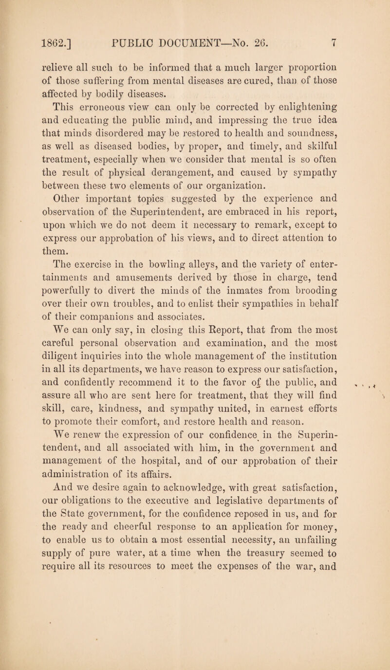 relieve all such to be informed that a much larger proportion of those suffering from mental diseases are cured, than of those affected by bodily diseases. This erroneous view can only be corrected by enlightening and educating the public mind, and impressing the true idea that minds disordered may be restored to health and soundness, as well as diseased bodies, by proper, and timely, and skilful treatment, especially when we consider that mental is so often the result of physical derangement, and caused by sympathy between these two elements of our organization. Other important topics suggested by the experience and observation of the Superintendent, are embraced in his report, upon which we do not deem it necessary to remark, except to express our approbation of his views, and to direct attention to them. The exercise in the bowling alleys, and the variety of enter¬ tainments and amusements derived by those in charge, tend powerfully to divert the minds of the inmates from brooding over their own troubles, and to enlist their sympathies in behalf of their companions and associates. We can only say, in closing this Report, that from the most careful personal observation and examination, and the most diligent inquiries into the whole management of the institution in all its departments, we have reason to express our satisfaction, and confidently recommend it to the favor of the public, and assure all who are sent here for treatment, that they will find skill, care, kindness, and sympathy united, in earnest efforts to promote their comfort, and restore health and reason. We renew the expression of our confidence in the Superin¬ tendent, and all associated with him, in the government and management of the hospital, and of our approbation of their administration of its affairs. And we desire again to acknowledge, with great satisfaction, our obligations to the executive and legislative departments of the State government, for the confidence reposed in us, and for the ready and cheerful response to an application for money, to enable us to obtain a most essential necessity, an unfailing supply of pure water, at a time when the treasury seemed to require all its resources to meet the expenses of the war, and
