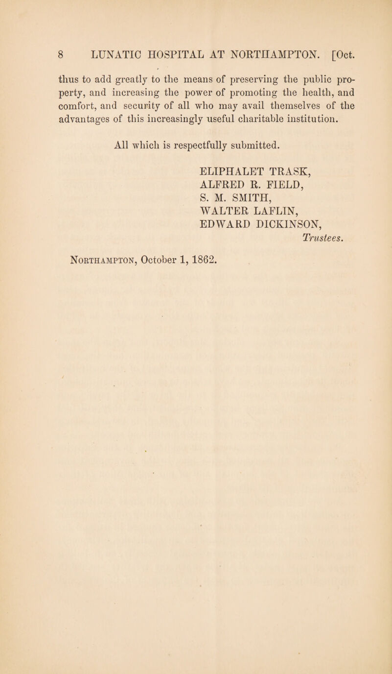 thus to add greatly to the means of preserving the public pro¬ perty, and increasing the power of promoting the health, and comfort, and security of all who may avail themselves of the advantages of this increasingly useful charitable institution. All which is respectfully submitted. ELIPHALET TRASK, ALFRED R. FIELD, S. M. SMITH, WALTER LAFLIN, EDWARD DICKINSON, Trustees. Northampton, October 1, 1862.