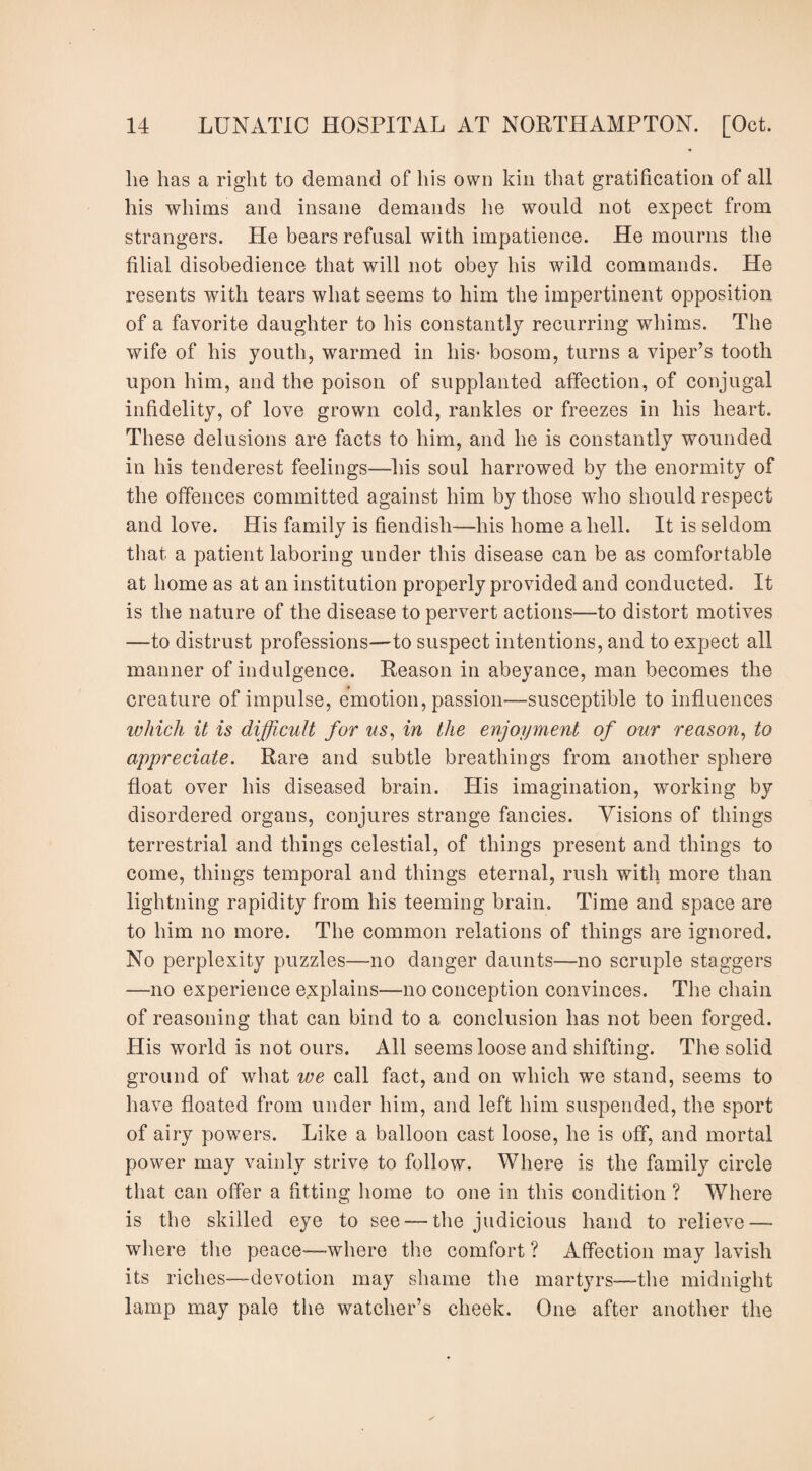 lie has a right to demand of his own kin that gratification of all his whims and insane demands he would not expect from strangers. He bears refusal with impatience. He mourns the filial disobedience that will not obey his wild commands. He resents with tears what seems to him the impertinent opposition of a favorite daughter to his constantly recurring whims. The wife of his youth, warmed in liis- bosom, turns a viper’s tooth upon him, and the poison of supplanted affection, of conjugal infidelity, of love grown cold, rankles or freezes in his heart. These delusions are facts to him, and he is constantly wounded in his tenderest feelings—his soul harrowed by the enormity of the offences committed against him by those who should respect and love. His family is fiendish—his home a hell. It is seldom that a patient laboring under this disease can be as comfortable at home as at an institution properly provided and conducted. It is the nature of the disease to pervert actions—to distort motives —to distrust professions—to suspect intentions, and to expect all manner of indulgence. Reason in abeyance, man becomes the creature of impulse, emotion, passion—susceptible to influences which it is difficult for us, in the enjoyment of our reason, to appreciate. Rare and subtle breathings from another sphere float over his diseased brain. His imagination, working by disordered organs, conjures strange fancies. Yisions of things terrestrial and things celestial, of things present and things to come, things temporal and things eternal, rush with more than lightning rapidity from his teeming brain. Time and space are to him no more. The common relations of things are ignored. No perplexity puzzles—no danger daunts—no scruple staggers —no experience explains—no conception convinces. The chain of reasoning that can bind to a conclusion has not been forged. His world is not ours. All seems loose and shifting. The solid ground of what we call fact, and on which we stand, seems to have floated from under him, and left him suspended, the sport of airy powers. Like a balloon cast loose, he is off, and mortal power may vainly strive to follow. Where is the family circle that can offer a fitting home to one in this condition ? Where is the skilled eye to see —the judicious hand to relieve — where the peace—where the comfort ? Affection may lavish its riches—devotion may shame the martyrs—the midnight lamp may pale the watcher’s cheek. One after another the