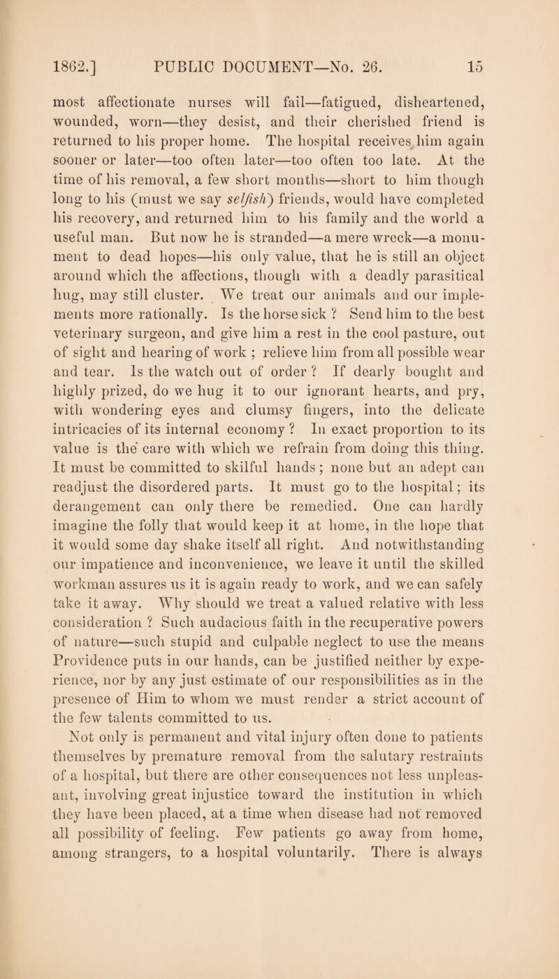 most affectionate nurses will fail—fatigued, disheartened, wounded, worn—they desist, and their cherished friend is returned to his proper home. The hospital receives him again sooner or later—too often later—too often too late. At the time of his removal, a few short months—short to him though long to his (must we say selfish) friends, would have completed his recovery, and returned him to his family and the world a useful man. But now he is stranded—a mere wreck—a monu¬ ment to dead hopes-—his only value, that he is still an object around which the affections, though with a deadly parasitical hug, may still cluster. We treat our animals and our imple¬ ments more rationally. Is the horse sick ? Send him to the best veterinary surgeon, and give him a rest in the cool pasture, out of sight and hearing of work ; relieve him from all possible wear and tear. Is the watch out of order ? If dearly bought and highly prized, do we hug it to our ignorant hearts, and pry, with wondering eyes and clumsy fingers, into the delicate intricacies of its internal economy ? In exact proportion to its value is the care with which we refrain from doing this thing. It must be committed to skilful hands; none but an adept can readjust the disordered parts. It must go to the hospital; its derangement can only there be remedied. One can hardly imagine the folly that would keep it at home, in the hope that it would some day shake itself all right. And notwithstanding our impatience and inconvenience, we leave it until the skilled workman assures us it is again ready to work, and we can safely take it away. Why should we treat a valued relative with less consideration ? Such audacious faith in the recuperative powers of nature—such stupid and culpable neglect to use the means Providence puts in our hands, can be justified neither by expe¬ rience, nor by any just estimate of our responsibilities as in the presence of Him to whom we must render a strict account of the few talents committed to us. Not only is permanent and vital injury often done to patients themselves by premature removal from the salutary restraints of a hospital, but there are other consequences not less unpleas¬ ant, involving great injustice toward the institution in which they have been placed, at a time when disease had not removed all possibility of feeling. Pew patients go away from home, among strangers, to a hospital voluntarily. There is always
