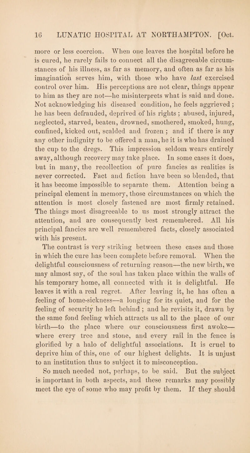 more or less coercion. When one leaves the hospital before he is cured, he rarely fails to connect all the disagreeable circum¬ stances of his illness, as far as memory, and often as far as his imagination serves him, with those who have last exercised control over him. His perceptions are not clear, things appear to him as they are not—he misinterprets what is said and done. Not acknowledging his diseased condition, he feels aggrieved ; he has been defrauded, deprived of his rights ; abused, injured, neglected, starved, beaten, drowned, smothered, smoked, hung, confined, kicked out, scalded and frozen ; and if there is any any other indignity to be offered a man, he it is who has drained the cup to the dregs. This impression seldom wears entirely away, although recovery may take place. In some cases it does, but in many, the recollection of pure fancies as realities is never corrected. Fact and fiction have been so blended, that it has become impossible to separate them. Attention being a principal element in memory, those circumstances on which the attention is most closely fastened are most firmly retained. The things most disagreeable to us most strongly attract the attention, and are consequently best remembered. All his principal fancies are well remembered facts, closely associated with his present. The contrast is very striking between these cases and those in which the cure has been complete before removal. When the delightful consciousness of returning reason—the new birth, we may almost say, of the soul has taken place within the walls of his temporary home, all connected with it is delightful. He leaves it with a real regret. After leaving it, he has often a feeling of home-sickness—a longing for its quiet, and for the feeling of security he left behind ; and he revisits it, drawn by the same fond feeling which attracts us all to the place of our birth—to the place where our consciousness first awoke— where every tree and stone, and every rail in the fence is glorified by a halo of delightful associations. It is cruel to deprive him of this, one of our highest delights. It is unjust to an institution thus to subject it to misconception. So much needed not, perhaps, to be said. But the subject is important in both aspects, and these remarks may possibly meet the eye of some who may profit by them. If they should
