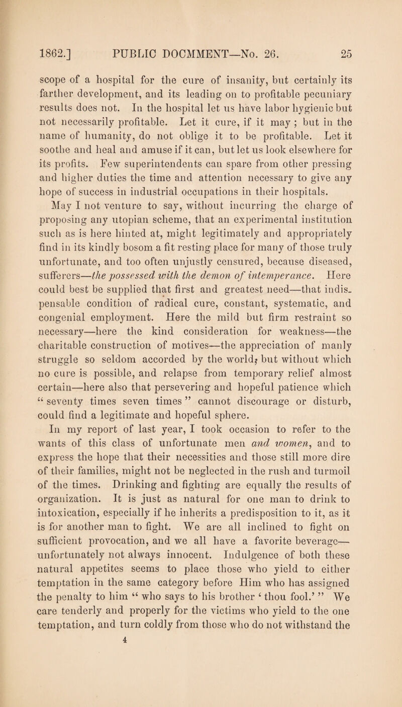 scope of a hospital for the cure of insanity, but certainly its farther development, and its leading on to profitable pecuniary results does not. In the hospital let us have labor hygienic but not necessarily profitable. Let it cure, if it may ; but in the name of humanity, do not oblige it to be profitable. Let it soothe and heal and amuse if it can, but let us look elsewhere for its profits. Few superintendents can spare from other pressing and higher duties the time and attention necessary to give any hope of success in industrial occupations in their hospitals. May I not venture to say, without incurring the charge of proposing any utopian scheme, that an experimental institution such as is here hinted at, might legitimately and appropriately find in its kindly bosom a fit resting place for many of those truly unfortunate, and too often unjustly censured, because diseased, sufferers—the possessed with the demon of intemperance. Here could best be supplied that first and greatest need—that indis¬ pensable condition of radical cure, constant, systematic, and congenial employment. Here the mild but firm restraint so necessary-—here the kind consideration for weakness—the charitable construction of motives—the appreciation of manly struggle so seldom accorded by the world,* but without which no cure is possible, and relapse from temporary relief almost certain—here also that persevering and hopeful patience which “ seventy times seven times ” cannot discourage or disturb, could find a legitimate and hopeful sphere. In my report of last year, I took occasion to refer to the wants of this class of unfortunate men and women, and to express the hope that their necessities and those still more dire of their families, might not be neglected in the rush and turmoil of the times. Drinking and fighting are equally the results of organization. It is just as natural for one man to drink to intoxication, especially if he inherits a predisposition to it, as it is for another man to fight. We are all inclined to fight on sufficient provocation, and we all have a favorite beverage—- unfortunately not always innocent. Indulgence of both these natural appetites seems to place those who yield to either temptation in the same category before Him who has assigned the penalty to him “ who says to his brother 4 thou fool.’ ” We care tenderly and properly for the victims who yield to the one temptation, and turn coldly from those who do not withstand the 4