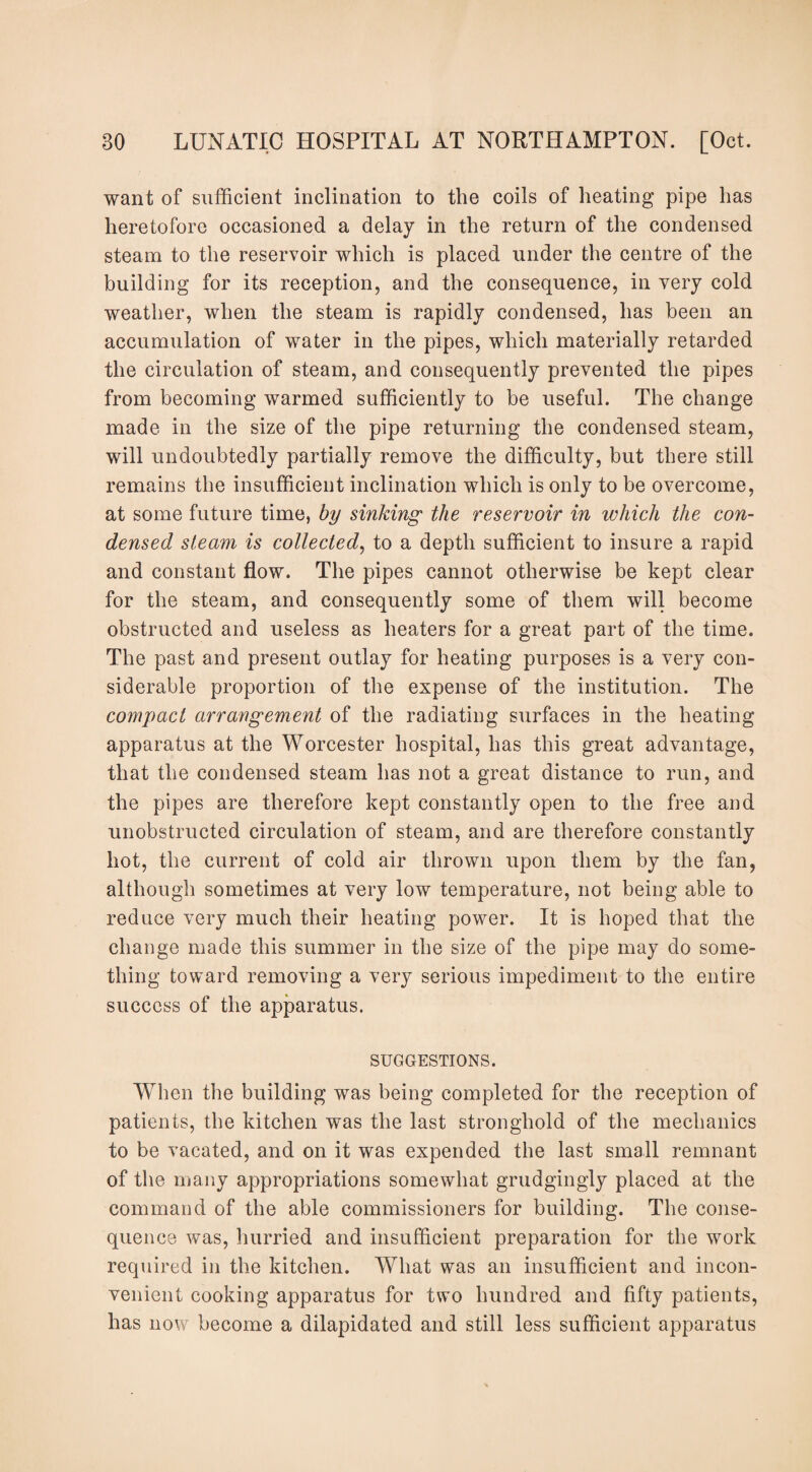 want of sufficient inclination to the coils of heating pipe has heretofore occasioned a delay in the return of the condensed steam to the reservoir which is placed under the centre of the building for its reception, and the consequence, in very cold weather, when the steam is rapidly condensed, has been an accumulation of water in the pipes, which materially retarded the circulation of steam, and consequently prevented the pipes from becoming warmed sufficiently to be useful. The change made in the size of the pipe returning the condensed steam, will undoubtedly partially remove the difficulty, but there still remains the insufficient inclination which is only to be overcome, at some future time, by sinking- the reservoir in which the con¬ densed steam is collected, to a depth sufficient to insure a rapid and constant flow. The pipes cannot otherwise be kept clear for the steam, and consequently some of them will become obstructed and useless as heaters for a great part of the time. The past and present outlay for heating purposes is a very con¬ siderable proportion of the expense of the institution. The compact arrangement of the radiating surfaces in the heating apparatus at the Worcester hospital, has this great advantage, that the condensed steam has not a great distance to run, and the pipes are therefore kept constantly open to the free and unobstructed circulation of steam, and are therefore constantly hot, the current of cold air thrown upon them by the fan, although sometimes at very low temperature, not being able to reduce very much their heating power. It is hoped that the change made this summer in the size of the pipe may do some¬ thing toward removing a very serious impediment to the entire success of the apparatus. SUGGESTIONS. When the building was being completed for the reception of patients, the kitchen was the last stronghold of the mechanics to be vacated, and on it was expended the last small remnant of the many appropriations somewhat grudgingly placed at the command of the able commissioners for building. The conse¬ quence was, hurried and insufficient preparation for the work required in the kitchen. What was an insufficient and incon¬ venient cooking apparatus for two hundred and fifty patients, has now become a dilapidated and still less sufficient apparatus