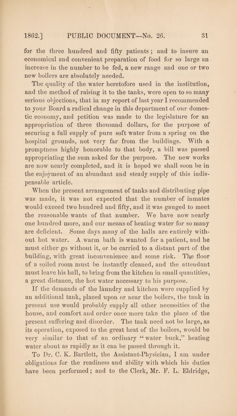 for the three hundred and fifty patients ; and to insure an economical and convenient preparation of food for so large an increase in the number to be fed, a new range and one or two new boilers are absolutely needed. The quality of the water heretofore used in the institution, and the method of raising it to the tanks, were open to so many serious objections, that in my report of last year I recommended to your Board a radical change in this department of our domes¬ tic economy, and petition was made to the legislature for an appropriation of three thousand dollars, for the purpose of securing a full supply of pure soft water from a spring on the hospital grounds, not very far from the buildings. With a promptness highly honorable to that body, a bill was passed appropriating the sum asked for the purpose. The new works are now nearly completed, and it is hoped we shall soon be in the enjoyment of an abundant and steady supply of this indis¬ pensable article. When the present arrangement of tanks and distributing pipe was made, it was not expected that the number of inmates would exceed two hundred and fifty, and it was gauged to meet the reasonable wants of that number. We have now nearly one hundred more, and our means of heating water for so many are deficient. Some days many of the halls are entirely with¬ out hot water. A warm bath is wanted for a patient, and he must either go without it, or be carried to a distant part of the building, with great inconvenience and some risk. The floor of a soiled room must be instantly cleaned, and the attendant must leave his hall, to bring from the kitchen in small quantities, a great distance, the hot water necessary to his purpose. If the demands of the laundry and kitchen were supplied by an additional tank, placed upon or near the boilers, the tank in present use would probably supply all other necessities of the house, and comfort and order once more take the place of the present suffering and disorder. The tank need not be large, as its operation, exposed to the great heat of the boilers, would be very similar to that of an ordinary “ water buck,” heating water about as rapidly as it can be passed through it. To Dr. C. K. Bartlett, the Assistant-Physician, I am under obligations for the readiness and ability with which his duties have been performed; and to the Clerk, Mr. P. L. Eldridge,